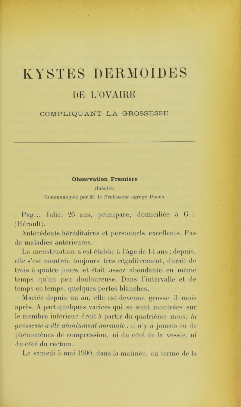 KYSTES DERMOIDES DE L’OVAIRE COMPLIQUANT LA GROSSESSE Observation Première (Inédite) Communiquée par M. le Professeur agrégé Puech Pag... .Julie, 26 ans, primipare, domiciliée à G... (Hérault). Antécédents héréditaires et personnels excellents. Pas de maladies antérieures. La menstruation s’est établie cà l’àge de 14 ans ; depuis, elle s’est montrée toujours très régulièrement, durait de trois à quatre jours et était assez abondante en même temps qu’un peu douloureuse. Dans l’intervalle et de temps en temps, quelques pertes blanches. Mariée depuis un an, elle est devenue grosse 3 mois après. A part quelques varices qui se sont montrées sur le membre inférieur droit à partir du quatrième mois, la grossesse a été absolument normale : il n’y a jamais eu de phénomènes de compression, ni du côté de la vessie, ni du côté du rectum.
