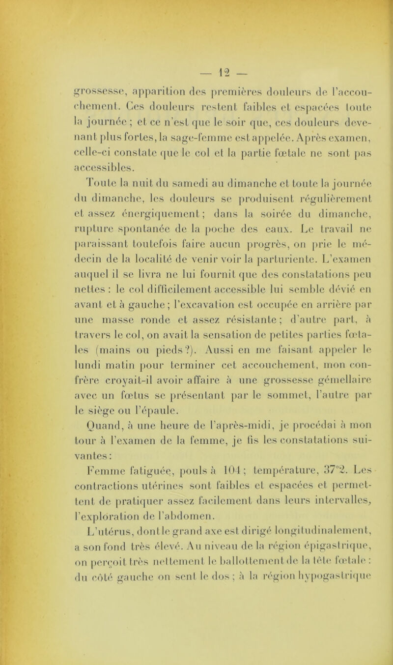 grossesse, apparition des premières douleurs de l’accou- chement. Ces douleurs restent faibles et espacées loute la journée ; et ce n’est que le soir que, ces douleurs deve- nant plus fortes, la sage-femme est appelée. Après examen, celle-ci constate que le col et la partie fœtale ne sont pas accessibles. Toute la nuit du samedi au dimanche et toute la journée du dimanche, les douleurs se produisent régulièrement et assez énergiquement; dans la soirée du dimanche, rupture spontanée de la poche des eaux. Le travail ne paraissant toutefois faire aucun progrès, on prie le mé- decin de la localité de venir voir la parturiente. L’examen auquel il se livra ne lui fournit que des constatations peu nettes: le col difficilement accessible lui semble dévié en avant et à gauche; l’excavation est occupée en arrière par une masse ronde et assez résistante; d’autre part, à travers le col, on avait la sensation de petites parties fœta- les (mains ou pieds?). Aussi en me faisant appeler le lundi matin pour terminer cet accouchement, mon con- frère croyait-il avoir affaire à une grossesse gémellaire avec un fœtus se présentant par le sommet, l’autre par le siège ou l’épaule. Quand, à une heure de l’après-midi, je procédai à mon tour à l’examen de la femme, je lis les constatations sui- vantes : Femme fatiguée, pouls à 104; température, 37°2. Les contractions utérines sont faibles et espacées et permet- tent de pratiquer assez facilement dans leurs intervalles, l’exploration de l’abdomen. L’utérus, dont le grand axe est dirigé longitudinalement, a son fond très élevé. Au niveau de la région épigastrique, on perçoit très nettement le ballottement de la tête fœtale: du côté gauche on sent le dos; à la région hypogastrique