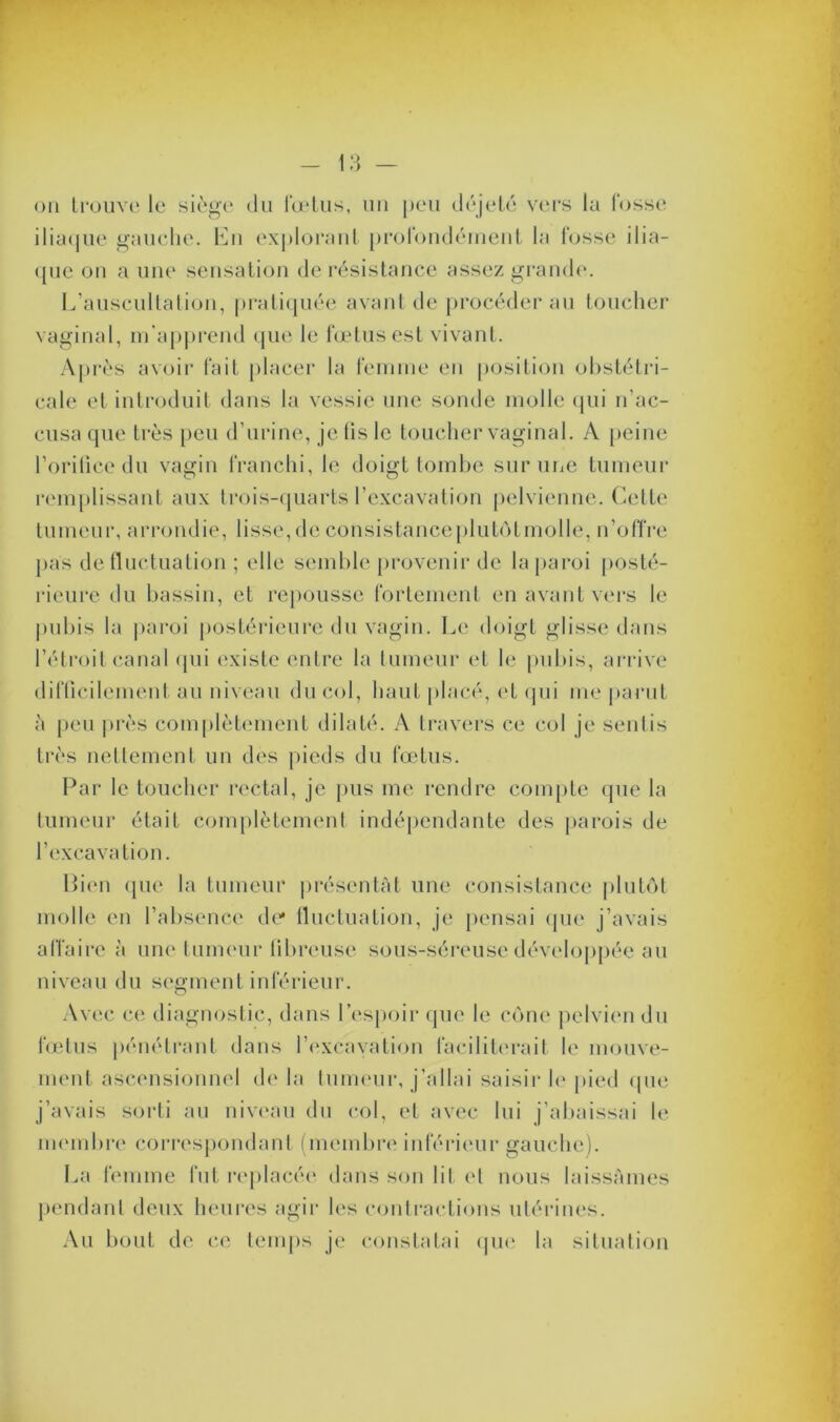 ou trouve le siège du fœtus, un peu déjeté vers la fosse iliaque gauche. Eu explorant profondément la fosse ilia- que on a une sensation de résistance assez grande. L’auscultation, pratiquée avant de procéder au toucher vaginal, m’apprend que le fœtus est vivant. Après avoir fait placer la femme en position obstétri- cale et introduit dans la vessie une sonde molle qui n’ac- cusa que très peu d’urine, je lis le toucher vaginal. A peine l’orifice du vagin franchi, le doigt tombe sur une tumeur remplissant aux trois-quarts l’excavation pelvienne. Cette tumeur, arrondie, lisse, de consistanceplutôtmolle, n’offre pas de fluctuation ; elle semble provenir de la paroi posté- rieure du bassin, et repousse fortement en avant vers le pubis la paroi postérieure du vagin. Le doigt glisse dans l’étroit canal qui existe entre la tumeur et le pubis, arrive difficilement au niveau du col, haut placé, et qui me parut à peu près complètement dilaté. A travers ce col je sentis très nettement un des pieds du fœtus. Par le toucher rectal, je pus me rendre compte que la tumeur était complètement indépendante des parois de l’excavation. Bien que la tumeur présentât une consistance plutôt molle en l’absence de* fluctuation, je pensai que j’avais affaire à une tumeur fibreuse sous-séreuse développée au niveau du segment inférieur. Avec ce diagnostic, dans l’espoir que le cône pelvien du fœtus pénétrant dans l’excavation faciliterait le mouve- ment ascensionnel delà tumeur, j’allai saisir le pied que j’avais sorti au niveau du col, et avec lui j’abaissai le membre correspondant (membre inférieur gauche). La femme fut replacée dans son lit et nous laissâmes pendant deux heures agir les contractions utérines. Au bout de ce temps je constatai que la situation