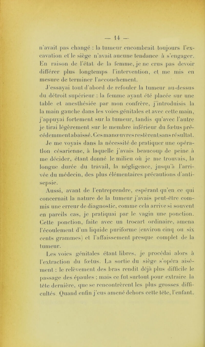 n’avait pas changé : la tumeur encombrait toujours l’ex- cavation et'le siège n’avait aucune tendance à s’engager. En raison de l’état de la femme, je ne crus pas devoir différer plus longtemps l’intervention, et me mis en mesure de terminer 1 accouchement. J’essayai tout d’abord de refouler la tumeur au-dessus du détroit supérieur : la femme ayant été placée sur une table et anesthésiée par mon confrère, j’introduisis la la main gauche dans les voies génitales et avec cette main, j’appuyai fortement sur la tumeur, tandis qu’avec l’autre je Lirai légèrement sur le membre inférieur du fœtus pré- cédemin en ta baissé. Ces manœuvres restèrent sa ns résultat. Je me voyais dans la nécessité de pratiquer une opéra- tion césarienne, à laquelle j’avais beaucoup de peine à me décider, étant donné le milieu où je me trouvais, la longue durée du travail, la négligence, jusqu’à l’arri- vée du médecin, des plus élémentaires précautions d’anti- sepsie. Aussi, avant de l’entreprendre, espérant qu’en ce qui concernait la nature de la tumeur j’avais peut-être com- mis une erreur de diagnostic, comme cela arrive si souvent en pareils cas, je pratiquai par le vagin une ponction. Cette ponction, faite avec un trocart ordinaire, amena l’écoulement d’un liquide puriforme (environ cinq ou six cents grammes) et l’affaissement presque complet de la tumeur. Les voies génitales étant libres, je procédai alors à l’extraction du fœtus. La sortie du siège s’opéra aisé- ment : le relèvement des bras rendit déjà plus difficile le passage des épaules ; mais ce lut surtout pour extraire la tête dernière, que se rencontrèrent les plus grosses diffi- cultés. Quand enfin j’eus amené dehors celle tête, l’enfant.