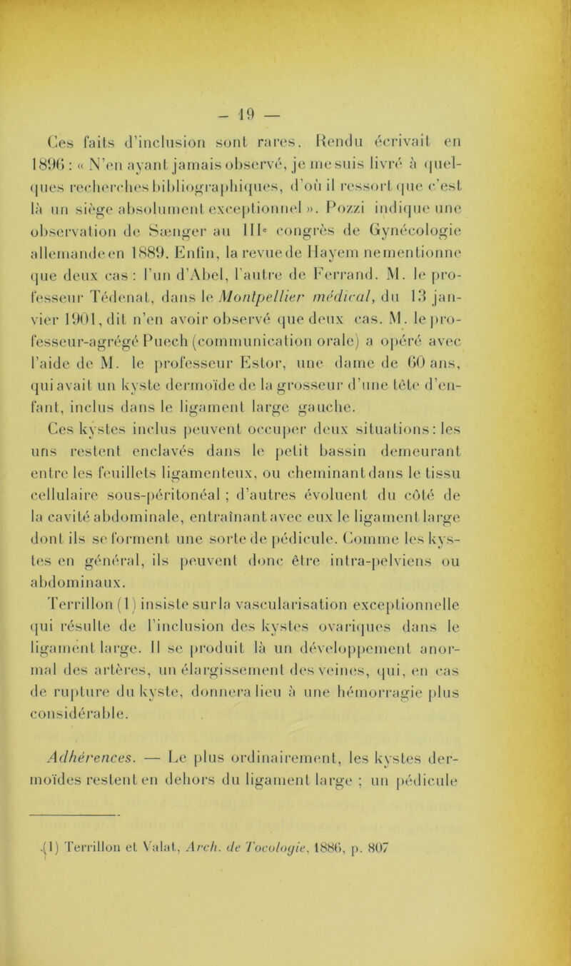 Ces faits d’inclusion sont rares. Rendu écrivait en 1896 : « N’en ayant jamais observé, je mesuis livré à quel- ques recherches bibliographiques, d oit il ressort que c est là un siège absolument exceptionnel ». Pozzi indique une observation de Sænger au IIIe congrès de Gynécologie allemandeen 1889. Enfin, larevuede Hayem nementionne que deux cas: l’un d’Abel, l’autre de Ferrand. M. le pro- fesseur Tédenat, dans le Montpellier médical, du 13 jan- vier 1901, dit n’en avoir observé que deux cas. M. le pro- fesseur-agrégé Puexh (communication orale) a opéré avec l’aide de M. le professeur Estor, une dame de 60 ans, qui avait un kyste dermoïde de la grosseur d’une tête d’en- fant, inclus dans le ligament large gauche. Ces kystes inclus peuvent occuper deux situations : les uns restent enclavés dans h; petit bassin demeurant entre les feuillets ligamenteux, ou cheminant dans le tissu cellulaire sous-péritonéal ; d’autres évoluent du côté de la cavité abdominale, entraînant avec eux le ligament large dont ils se forment une sorte de pédicule. Comme les kys- tes en général, ils peuvent donc être intra-pelviens ou abdominaux. Terrillon (1) insiste surla vascularisation exceptionnelle qui résulte de l’inclusion des kystes ovariques dans le ligament large. Il se produit là un développement anor- mal des artères, un élargissement des veines, qui, en cas de rupture du kyste, donnera lieu à une hémorragie plus considérable. Adhérences. — Le plus ordinairement, les kystes der- moïdes restent en dehors du ligament large ; un pédicule .(1) Terrillon cl Valat, Arch. de Tocologie, 1886, p. 807