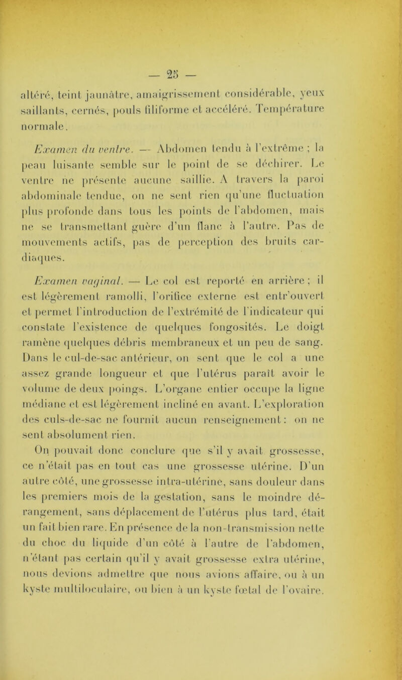 altéré, teint jaunâtre, amaigrissement considérable, yeux saillants, cernés, pouls filiforme et accéléré. Jempérature normale. Examen du ventre. — Abdomen tendu à l’extrême ; la peau luisante semble sur le point de se déchirer. Le ventre ne présente aucune saillie. A travers la paroi abdominale tendue, on ne sent rien qu’une fluctuation plus profonde dans tous les points de l’abdomen, mais ne se transmettant guère d’un flanc à l’autre. Pas de mouvements actifs, pas de perception des bruits car- diaques. Examen vaginal. — Le col est reporté en arrière; il est légèrement ramolli, l’orifice externe est entrouvert et permet l’introduction de l’extrémité de l’indicateur qui constate l’existence de quelques fongosités. Le doigt ramène quelques débris membraneux et un peu de sang. Dans le cul-de-sac antérieur, on sent que le col a une assez grande longueur et que l’utérus paraît avoir le volume de deux poings. L’organe entier occupe la ligne médiane et est légèrement incliné en avant. L’exploration des culs-de-sac ne fournit aucun renseignement: on ne sent absolument rien. On pouvait donc conclure que s’il y a\ait. grossesse, ce n était pas en tout cas une grossesse utérine. D’un autre côté, une grossesse intra-utérine, sans douleur dans les premiers mois de la gestation, sans le moindre dé- rangement, sans déplacement de l’utérus plus tard, était un fait bien rare. En présence de la non-transmission nette du choc du liquide d’un côté à l'autre de l’abdomen, n étant pas certain qu’il y avait grossesse extra utérine, nous devions admettre que nous avions affaire, ou à un kyste multiloculaire, ou bien à un kyste fœtal de l'ovaire.
