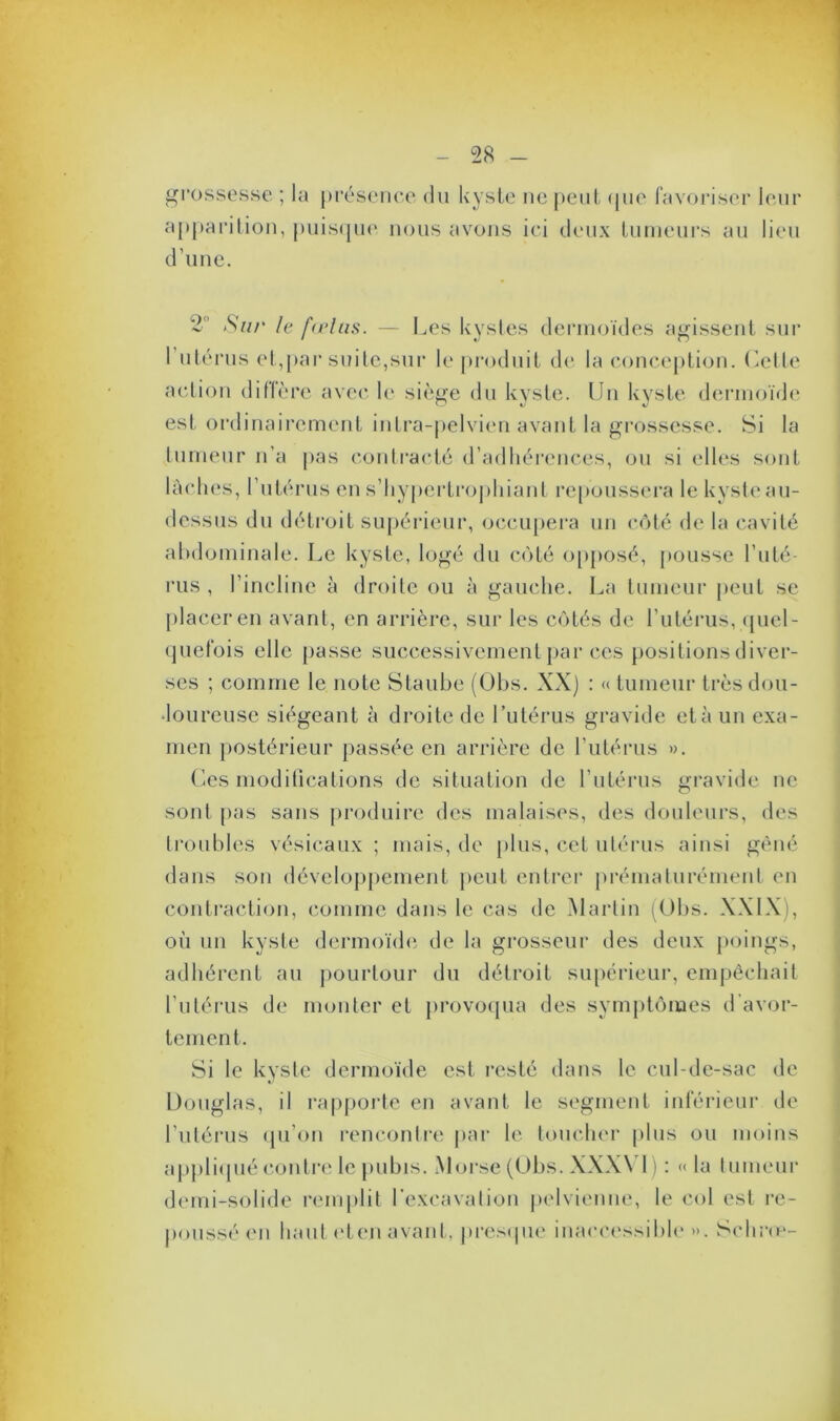 grossesse ; la présence du kyste ne peut (pie favoriser leur apparition, puisque nous avons ici deux tumeurs au lieu d’une. 2 Sur le fœtus. — Les kystes dermoïdes agissent sur 1 utérus et,par suite,sur le produit de la conception. Cette action diffère avec le siège du kyste. Un kyste dermoïde est ordinairement intra-pelvien avant la grossesse. Si la tumeur n’a pas contracté d’adhérences, ou si elles sont lâches, l’utérus en s’hypertrophiant repoussera le kyste au- dessus du détroit supérieur, occupera un côté de la cavité abdominale. Le kyste, logé du coté opposé, pousse l’uté- rus , l’incline à droite ou à gauche. La tumeur peut se placer en avant, en arrière, sur les côtés de l’utérus, quel- quefois elle passe successivement par ces positions diver- ses ; comme le note Staube (Obs. XX) : «tumeur très dou- loureuse siégeant à droite de l’utérus gravide et à un exa- men postérieur passée en arrière de l’utérus ». Ces modifications de situation de l’utérus gravide ne sont pas sans produire des malaises, des douleurs, des troubles vésicaux ; mais, de plus, cet utérus ainsi gêné dans son développement peut entrer prématurément en contraction, comme dans le cas de Martin (Obs. XXIX), où un kyste dermoïde de la grosseur des deux poings, adhérent au pourtour du détroit supérieur, empêchait l’utérus de monter et provoqua des symptômes d’avor- tement. Si le kyste dermoïde est resté dans le cul-de-sac de Douglas, il rapporte en avant le segment inférieur de l’utérus qu’on rencontre par le toucher plus ou moins appliqué contre le pubis. Morse (Obs. XXXN 1) : « la tumeur demi-solide remplit l’excavation pelvienne, le col est re- poussé en liant et en avant, presque inaccessible ». Schrœ-