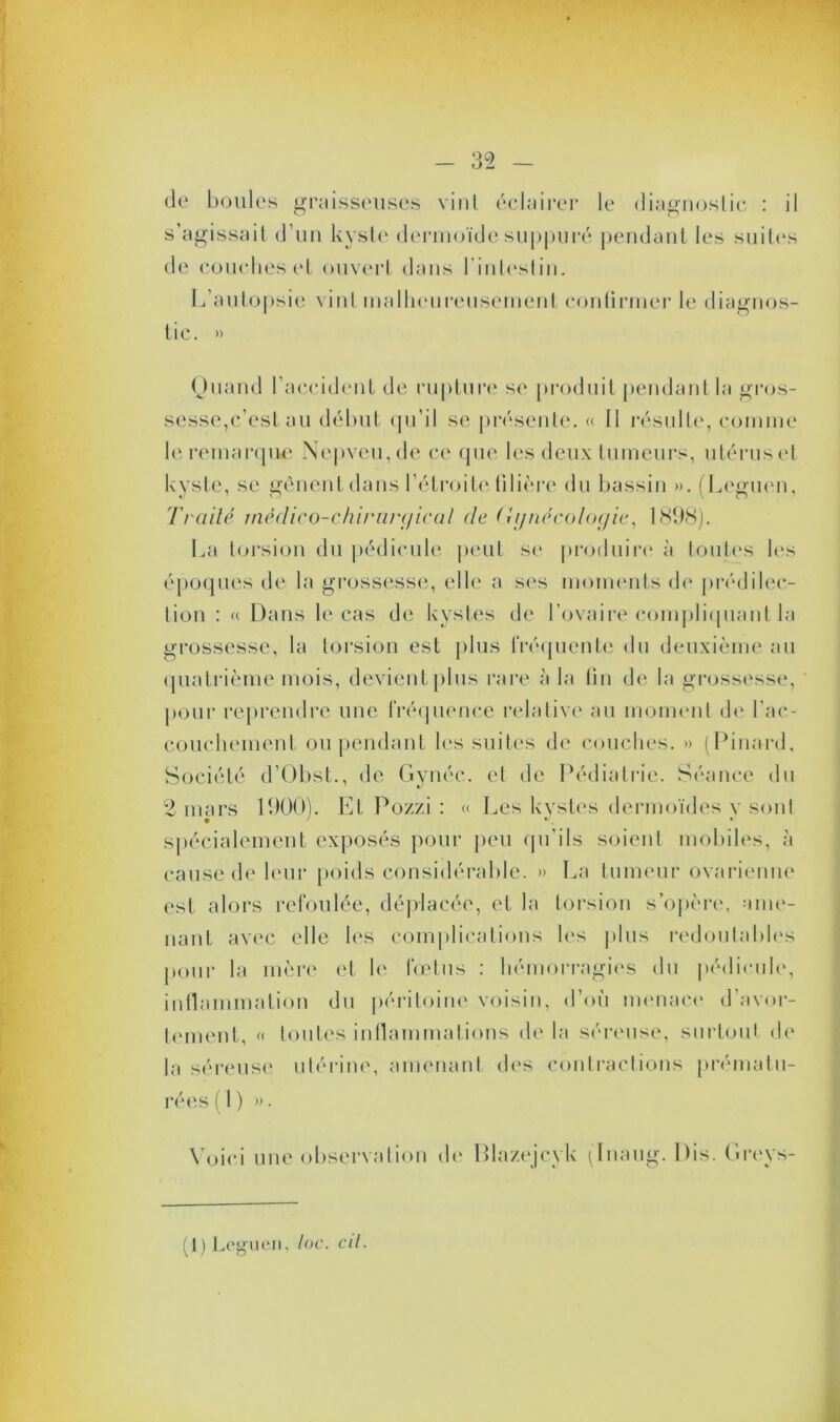 de boules graisseuses vint éclairer le diagnostic : il s’agissait d’un kyste dermoïde suppuré pendant les suites de couches et ouvert dans l'intestin. L’autopsie vint malheureusement continuer le diagnos- tic. » Quand l’accident de rupture se produit pendant la gros- sesse,c’est au début qu’il se présente. « Il résulte, comme le remarque Nepveu,de ce que les deux tumeurs, utérus et kyste, se gênent dans l’étroite filière du bassin ». (Leguen, Traité médico-chirurgical de Gynécologie, 1898). La torsion du pédicule peut se produire à toutes les époques de la grossesse, elle a ses moments de prédilec- tion : « Dans le cas de kystes de l’ovaire compliquant la grossesse, la torsion est plus fréquente du deuxième au quatrième mois, devient plus rare à la tin de la grossesse, pour reprendre une fréquence relative au moment de l’ac- couchement ou pendant les suites de couches. » (Pinard, Société d’Obst., de Gynéc. et de Pédiatrie. Séance du 2 mars 1900). Et Pozzi : « Les kystes dermoïdes y sont spécialement exposés pour peu qu'ils soient mobiles, à cause de leur poids considérable. » La tumeur ovarienne est alors refoulée, déplacée, et la torsion s’opère, ame- nant avec elle les complications les plus redoutables pour la mère et le fœtus : hémorragies du pédicule, inflammation du péritoine voisin, d’où menace d’avor- tement, « toutes inflammations delà séreuse, surtout de la séreuse utérine, amenant des contractions prématu- rées il) ». Voici une observation de Plazejcyk (Inaug. Dis. Greys- (1) Leguen, toc. cil.
