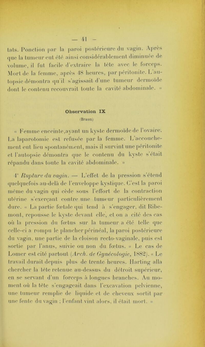 tais. Ponction par la paroi postérieure du vagin. Après que la tumeur eut été ainsi considérablement diminuée de volume, il fut facile d’extraire la tète avec le forceps. Mort de la femme, après 48 heures, par péritonite. L au- topsie démontra qu'il s’agissait d’une tumeur dermoïde dont le contenu recouvrait toute la cavité abdominale. » Observation IX (Braun) « Femme enceinte,ayant un kyste dermoïde de l’ovaire. La laparotomie est refusée par la femme. I/accouche- ment eut lieu spontanément, mais il survint une péritonite et l’autopsie démontra que le contenu du kyste s’était répandu dans toute la cavité abdominale. » 4° Rupture du vagin. — L’effet de la pression s’étend quelquefois au-delà de l’enveloppe kystique. C’est la paroi même du vagin qui cède sous l’effort de la contraction utérine s’exerçant contre une tumeur particulièrement dure. « La partie fœtale (pii tend à s’engager, dit Hi 1 »e- inont, repousse le kyste devant elle, et on a cité des cas oii la pression du fœtus sur la tumeur a été telle que celle-ci a rompu le plancher périnéal, la paroi postérieure du vagin, une partie de la cloison recto-vaginale, puis esl sortie par l’anus, suivie ou non du fœtus. » Le cas de Lomer est cité partout [Arch. de Gynécologie, liS82). « Le travail durait depuis plus de trente heures. Ilarting alla chercher la tète retenue au-dessus du détroit supérieur, en se servant d’un forceps à longues branches. An mo- ment où la tête s’engageait dans l’excavation pelvienne, une tumeur remplie de liquide et de cheveux sortit par une fente du vagin ; l’enfant vint alors, il était mort. »