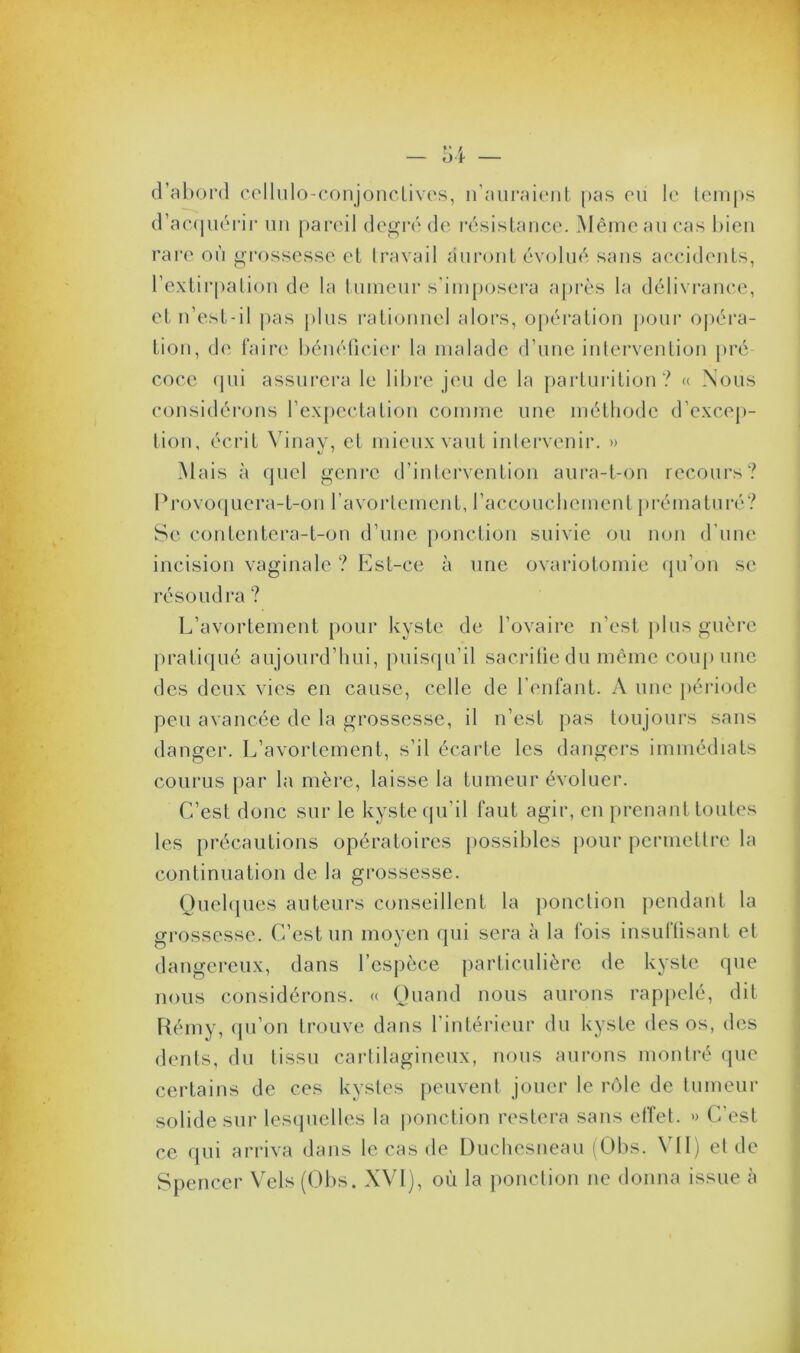 d’abord cellulo-conjonctives, n’auraient pas eu le temps d’acquérir un pareil degré de résistance. Même au cas bien rare où grossesse et travail auront évolué sans accidents, l’extirpation de la tumeur s’imposera après la délivrance, et n’est - i 1 pas plus rationnel alors, opération pour opéra- tion, de faire bénéficier la malade d’une intervention pré coce qui assurera le libre jeu de la parturition? « Nous considérons l’expectation comme une méthode d’excep- tion, écrit Vinay, et mieux vaut intervenir. » Mais à quel genre d’intervention aura-t-on recours? 13 ro vo q u e r a - t-o n l’a vo r Le m en t, l’acco u cl 1 cm e n t p ré ma t u ré ? Se contentera-t-on d’une ponction suivie ou non d'une incision vaginale ? Est-ce à une ovariotomie qu’on se résoudra ? L’avortement pour kyste de l’ovaire n’est plus guère pratiqué aujourd’hui, puisqu’il sacrifie du même coup une des deux vies en cause, celle de l’enfant. A une période peu avancée de la grossesse, il n’est pas toujours sans danger. L’avortement, s’il écarte les dangers immédiats courus par la mère, laisse la tumeur évoluer. C’est donc sur le kyste qu’il faut agir, en prenant toutes les précautions opératoires possibles pour permettre la continuation de la grossesse. Quelques auteurs conseillent la ponction pendant la grossesse. C’est un moyen qui sera à la fois insuffisant et dangereux, dans l’espèce particulière de kyste que nous considérons. « Quand nous aurons rappelé, dit Rémy, qu’on trouve dans l’intérieur du kyste des os, des dents, du tissu cartilagineux, nous aurons montré que certains de ces kystes peuvent jouer le rôle de tumeur solide sur lesquelles la ponction restera sans effet. » C’est ce qui arriva dans le cas de Duchesneau (Obs. VII) et de Spencer Vels (Obs. XVI), où la ponction ne donna issue à