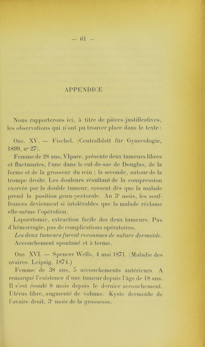 APPENDICI Nous rapporterons ici, à titre de pièces justificatives, les observations qui n’ont pu trouver place dans le texte : Uns. XV. — Fischel. (Centralblatt für Gynécologie, 1899, n 27). Femme de 28 ans, VIpare, présente deux tumeurs libres et fluctuantes, l’une dans le cul-de-sac de Douglas, de la forme et de la grosseur du rein ; la seconde, autour de la trompe droite. Les douleurs résultant de la compression exercée par la double tumeur, cessent dès (pie la malade prend la position genu-pectoralc. Au 3° mois, les souf- frances deviennent si intolérables que la malade réclame elle-même l’opération. Laparotomie, extraction facile des deux tumeurs. Pas d’hémorragie, pas de complications opératoires. Les deux tumeurs furent reconnues de nature dermoide. Accouchement spontané et à terme. Obs XVI. — Spencer Wells, 4 mai 1871. (Maladie des ovaires. Leipzig, 1874.) Femme de 38 ans, 5 accouchements antérieurs. A remarqué l’existence d’une tumeur depuis l’âgede 18 ans. Il s’est écoulé 8 mois depuis le dernier accouchement. Utérus libre, augmenté de volume. Kyste dermoïde de l’ovaire droit, 3e mois de la grossesse.