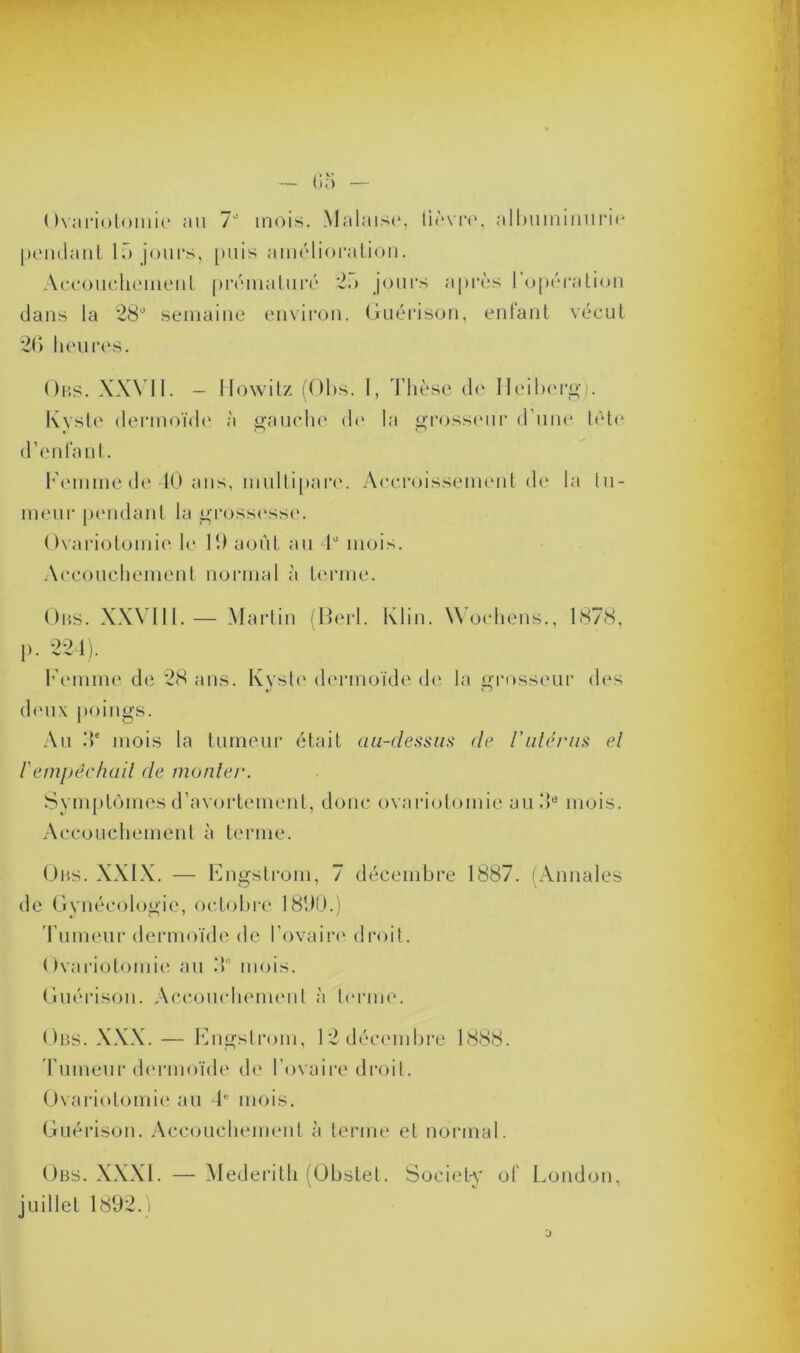 Ovariotomie au 7J mois. Malaise, lièvre, albuminurie pendant 15 jours, puis amélioration. Accouchement prématuré 25 jours après l’opération dans la 28d semaine environ. Guérison, enfant vécut 26 heures. Ors. XXVII. — Ilowitz (Obs. I, Thèse de Ileiberg). Kyste dermoïde à gauche de la grosseur d’une tète d’enfant. Femme de 40 ans, multipare. Accroissement de la tu- meur pendant la grossesse. Ovariotomie le 19 août au ld mois. Accouchement normal à terme. Ors. XXVIII.— Martin (Berl. Klin. Wochens., 1878, p. 224). Femme de 28 ans. Kyste dermoïde de la grosseur des deux poings. Au 4e mois la tumeur était au-dessus de l’utérus el l'empêchait de monter. Symptômes d’avortement, donc ovariotomie au 9e mois. Accouchement à terme. Ors. XXIX. — Engstrom, 7 décembre 1887. (Annales de Gynécologie, octobre 1890.) Fumeur dermoïde de l’ovaire droit. Ovariotomie au 9° mois. Guérison. Accouchement à terme. Obs. XXX. — Engstrom, 12 décembre 1888. Tumeur dermoïde de l'ovaire droit. Ovariotomie au 4e mois. Guérison. Accouchement à terme et normal. Obs. XXXI. — Mederith (Obstet. Society of London, juillet 1892.)