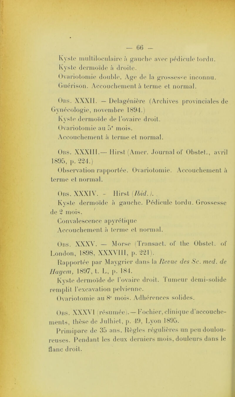 Kyste multiloculaire à gaucho avec pédicule tordu. Kvste dermoïde à droite. Ovariotomie double. Age de la grossesse inconnu. Guérison. Accouchement à terme et normal. Obs. XXXII. — Delagénière (Archives provinciales de Gynécologie, novembre 1894.) Kyste dermoïde de l’ovaire droit. Ovariotomie au .V mois. Accouchement «à terme et normal. Obs. XXXIII.— llirst (Amer. Journal of Obstet., avril 1895, p. 224.) Observation rapportée. Ovariotomie. Accouchement à terme et normal. Obs. XXXIV. - llirst (Ibid.). Kyste dermoïde à gauche. Pédicule tordu. Grossesse de 2 mois. Convalescence apyrétique Accouchement à terme et normal. Obs. XXXV. — Morse (Transact. of llie Obstet, of London, 1898, XXX\ III, p. 221). Rapportée par Maygrier dans la Revue des Se. med. de Hayem, 1897, t. L, p. 184. Kyste dermoïde de l’ovaire droit. I umeur demi-solide remplit l’excavation pelvienne. Ovariotomie au 8e mois. Adhérences solides. Obs. XXXVl résumée). — Fochier, clinique d’accouche- ments, thèse de Julhiet, p. 19, Lyon 1895. Primipare de 35 ans. Règles régulières un peu doulou- reuses. Pendant les deux derniers mois, douleurs dans le liane droit.