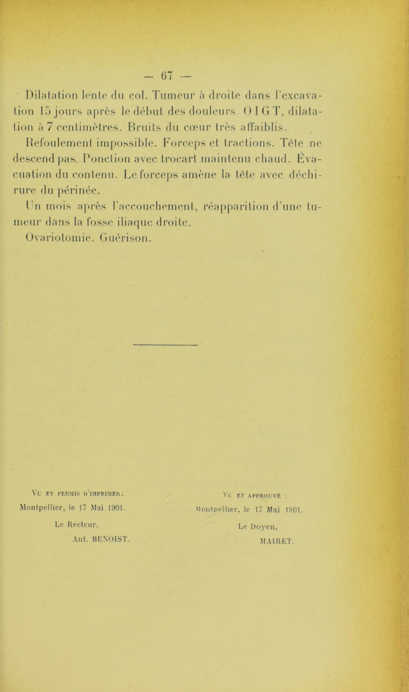 Dilatation lente du col. Tumeur à droite dans l'excava- tion 15 jours après le début des douleurs. OIG T, dilata- tion à 7 centimètres. Bruits du cœur très affaiblis. Refoulement impossible. Forceps et tractions. Tête ne descend pas. Ponction avec trocart maintenu chaud. Eva- cuation du contenu. Le forceps amène la tête avec déchi- rure du périnée. En mois après l’accouchement, réapparition d’une lu- meur dans la fosse iliaque droite. Ovariotomie. Guérison. Vu ET permis d’imprimer: Montpellier, le 17 Mai 1901. Le Recteur, Ant. BENOIST. Vu et approuvé : Montpellier, le 17 Mai 1901. Le Doyen, MAI R ET.