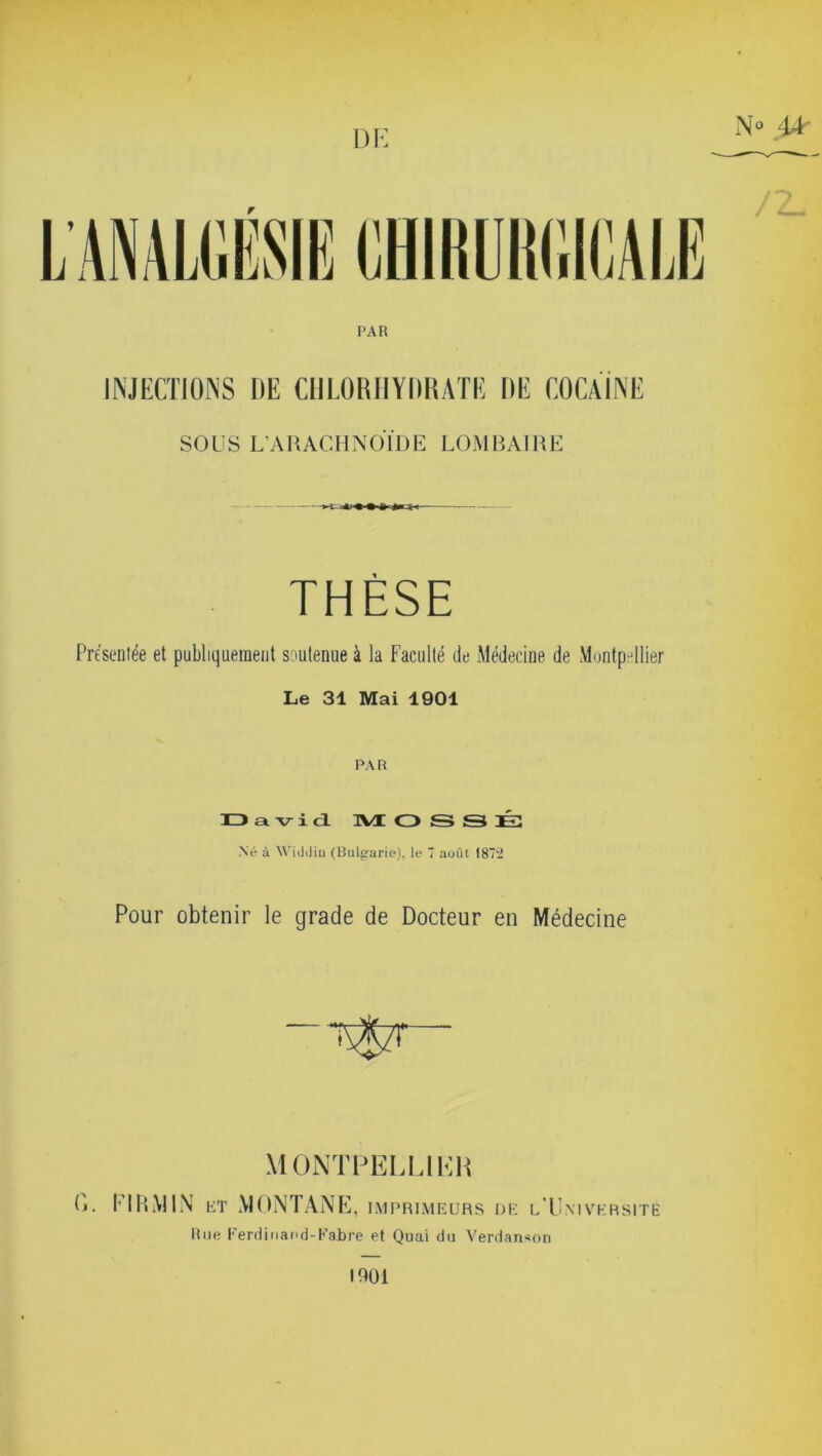 PAR INJECTIONS DE CHLORHYDRATE DE COCAÏNE SOUS L’ARACHNOÏDE LOMBAIRE THÈSE Présentée et publiquement soutenue à la Faculté de Médecine de Montpellier Le 31 Mai 1901 PAR David MO SSÉ Né à Widdin (Bulgarie), le 7 août 187*2 Pour obtenir le grade de Docteur en Médecine MONTPELLIER G. Fl R MIN et MONTANE, IMPRIMEURS DE l’UmVERSITE Rue Ferdinand-Fabre et Quai du Verdanson 1901