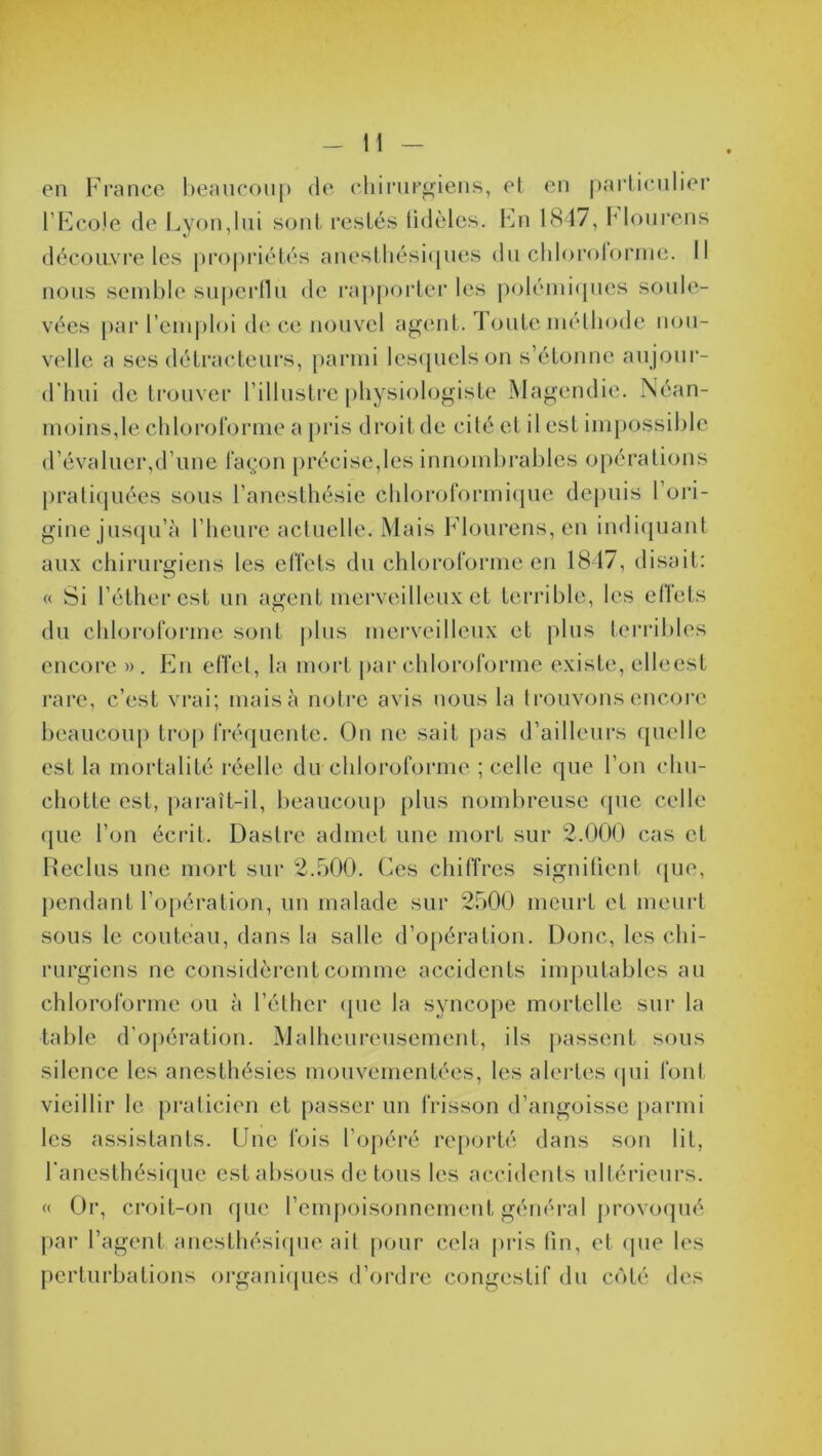 en France beaucoup de chirurgiens, et en particulier l’Ecole de Lyon,lui sont restés fidèles. En 1847, Mourens découvre les propriétés anesthésiques du chlorolorme. Il nous semble superflu de rapporter les polémiques soule- vées par l’emploi de ce nouvel agent, route méthode nou- velle a ses détracteurs, parmi lesquels on s’étonne au jour- d’hui de trouver l’illustre physiologiste Magendie. Néan- moins,le chloroforme a pris droit de cité et il est impossible d’évaluer,d’une façon précise,les innombrables opérations pratiquées sous l’anesthésie chloroformique depuis l’ori- gine jusqu’à l’heure actuelle. Mais Flourens, en indiquant aux chirurgiens les effets du chloroforme en 1847, disait: « Si l’éther est un agent merveilleux et terrible, les effets du chloroforme sont plus merveilleux et plus terribles encore ». En effet, la mort par chloroforme existe, elleest rare, c’est vrai; mais à notre avis nous la trouvons encore beaucoup trop fréquente. On ne sait pas d’ailleurs quelle est la mortalité réelle du chloroforme ; celle que l’on chu- chotte est, paraît-il, beaucoup plus nombreuse que celle que l’on écrit. Dastre admet une mort sur 2.000 cas et Reclus une mort sur 2.500. Ces chiffres signifient que, pendant l’opération, un malade sur 2500 meurt et meurt sous le couteau, dans la salle d’opération. Donc, les chi- rurgiens ne considèrent comme accidents imputables au chloroforme ou à l’éther que la syncope mortelle sur la table d’opération. Malheureusement, ils passent sous silence les anesthésies mouvementées, les alertes (pii font vieillir le praticien et passer un frisson d’angoisse parmi les assistants. Une fois l’opéré reporté dans son lit, l'anesthésique est absous de tous les accidents ultérieurs. « Or, croit-on que l’empoisonnement général provoqué par l’agent anesthésique ail pour cela pris fin, et (pie les perturbations organiques d’ordre congestif du côté des