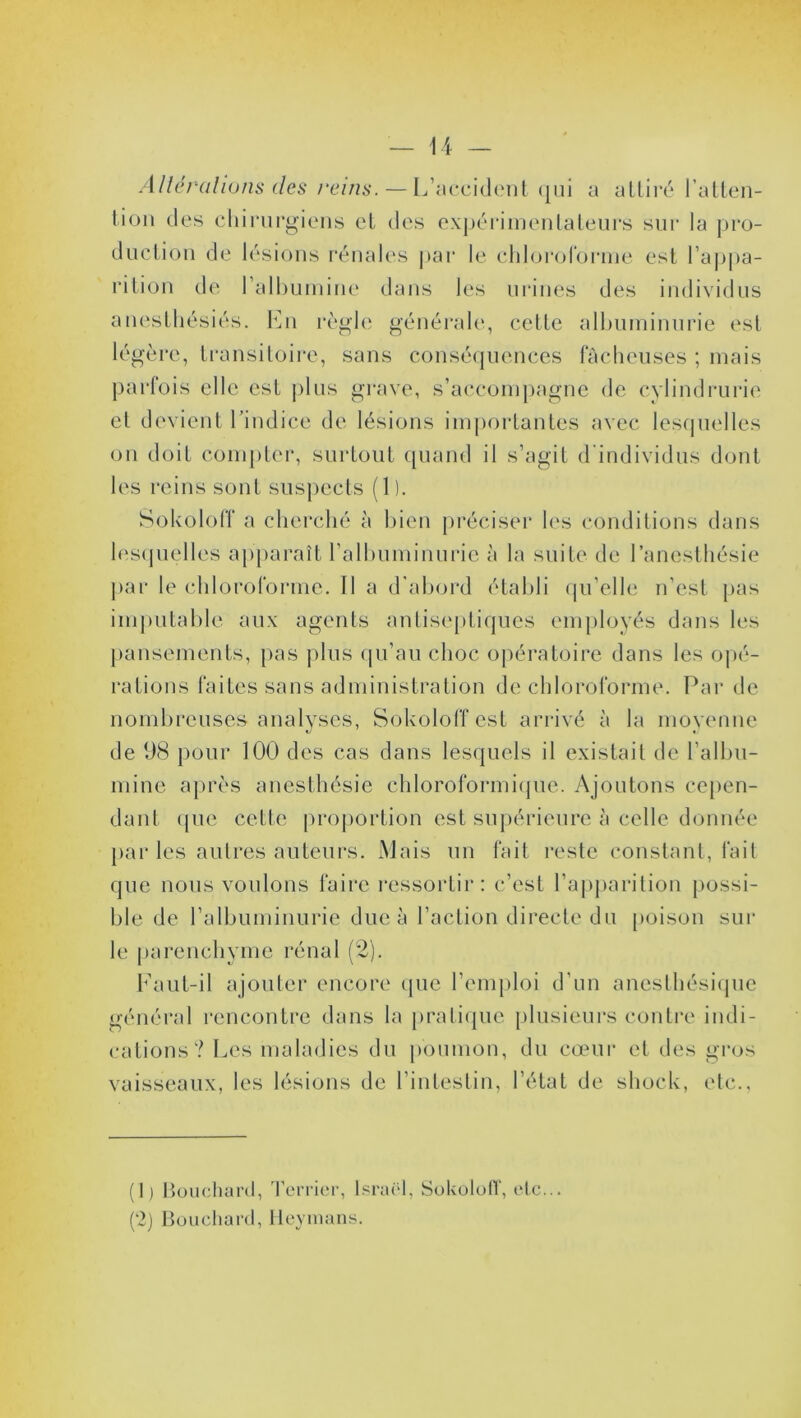 Altérations des reins. — L’accident qui a attiré l’atten- tion des chirurgiens et des expérimentateurs sur la pro- duction de lésions rénales par le chloroforme est l’appa- rition de l’albumine dans les urines des individus anesthésiés. En règle générale, cette albuminurie est légère, transitoire, sans conséquences fâcheuses ; mais parfois elle est plus grave, s’accompagne de cylindrurie et devient l’indice de lésions importantes avec lesquelles on doit compter, surtout quand il s’agit d'individus dont les reins sont suspects (1 ). Sokoloff a cherché à bien préciser les conditions dans lesquelles apparaît l’albuminurie à la suite de l’anesthésie par le chloroforme, fl a d’abord établi qu’elle n’est pas imputable aux agents antiseptiques employés dans les pansements, pas plus qu’au choc opératoire dans les opé- rations faites sans administration de chloroforme. Par de nombreuses analyses, Sokoloff est arrivé à la moyenne de 98 pour 100 des cas dans lesquels il existait de l’albu- mine après anesthésie chloroformique. Ajoutons cepen- dant que cette proportion est supérieure à celle donnée par les autres auteurs. Mais un fait reste constant, fait que nous voulons faire ressortir: c’est l’apparition possi- ble de l’albuminurie due à l’action directe du poison sur le parenchyme rénal (2). Faut-il ajouter encore que l’emploi d’un anesthésique général rencontre dans la pratique plusieurs contre indi- cations? Les maladies du poumon, du cœur et des gros vaisseaux, les lésions de l’intestin, l’état de shock, etc., (1) Bouchard, Terrier, Israël, Sokoloff, etc... (2) Bouchard, Heymans.