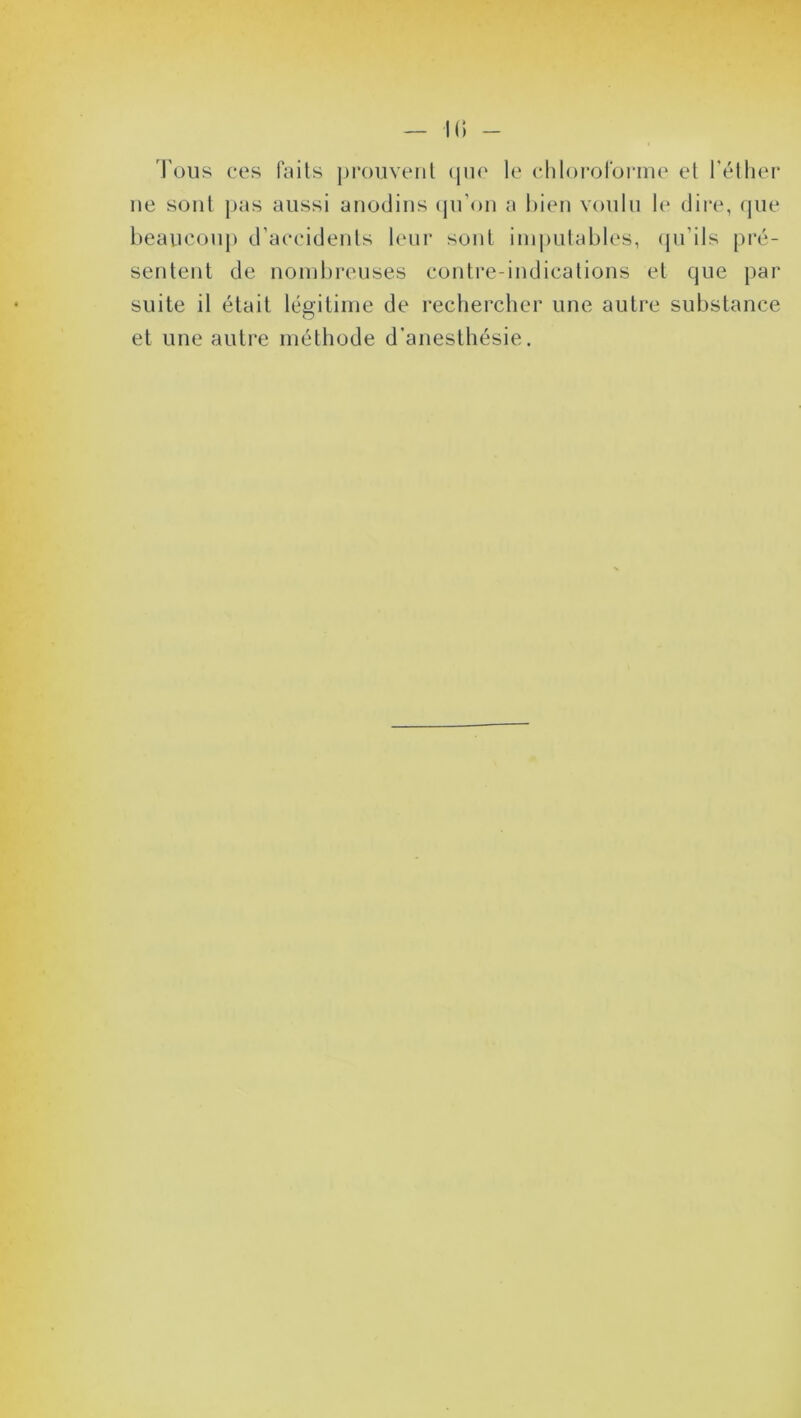 Tous ces faits prouvent que le chloroforme et l’éther ne sont pas aussi anodins qu’on a bien voulu le dire, que beaucoup d’accidents leur sont imputables, qu’ils pré- sentent de nombreuses contre-indications et que par suite il était légitime de rechercher une autre substance et une autre méthode d’anesthésie.
