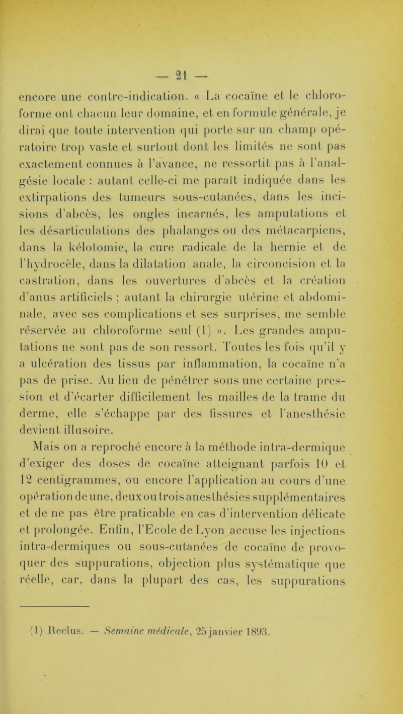 encore une contre-indication. « La cocaïne et le chloro- forme ont chacun leur domaine, et en formule générale, je dirai que toute intervention qui porte sur un champ opé- ratoire trop vaste et surtout dont les limités ne sont pas exactement connues à l’avance, ne ressortit pas à l’anal- gésie locale : autant celle-ci me paraît indiquée dans les extirpations des tumeurs sous-cutanées, dans les inci- sions d’abcès, les ongles incarnés, les amputations et les désarticulations des phalanges ou des métacarpiens, dans la kélotomie, la cure radicale de la hernie et de l’hydrocèle, dans la dilatation anale, la circoncision et la castration, dans les ouvertures d’abcès et la création d’anus artificiels ; autant la chirurgie utérine et abdomi- nale, avec ses complications et ses surprises, me semble réservée au chloroforme seul (1) ». Les grandes ampu- tations ne sont pas de son ressort. Toutes les fois qu’il y a ulcération des tissus par inflammation, la cocaïne n’a pas de prise. Au lieu de pénétrer sous une certaine pres- sion et d’écarter difficilement les mailles de la trame du derme, elle s’échappe par des fissures et l’anesthésie devient illusoire. Mais on a reproché encore à la méthode intra-dermique d’exiger des doses de cocaïne atteignant parfois 10 et 12 centigrammes, ou encore l’application au cours d’une opération deune, deuxou trois anesthésies supplémentaires et de ne pas être praticable en cas d’intervention délicate et prolongée. Enfin, l’Ecole de Lyon accuse les injections intra-dermiques ou sous-cutanées de cocaïne de provo- quer des suppurations, objection plus systématique que réelle, car, dans la plupart des cas, les suppurations