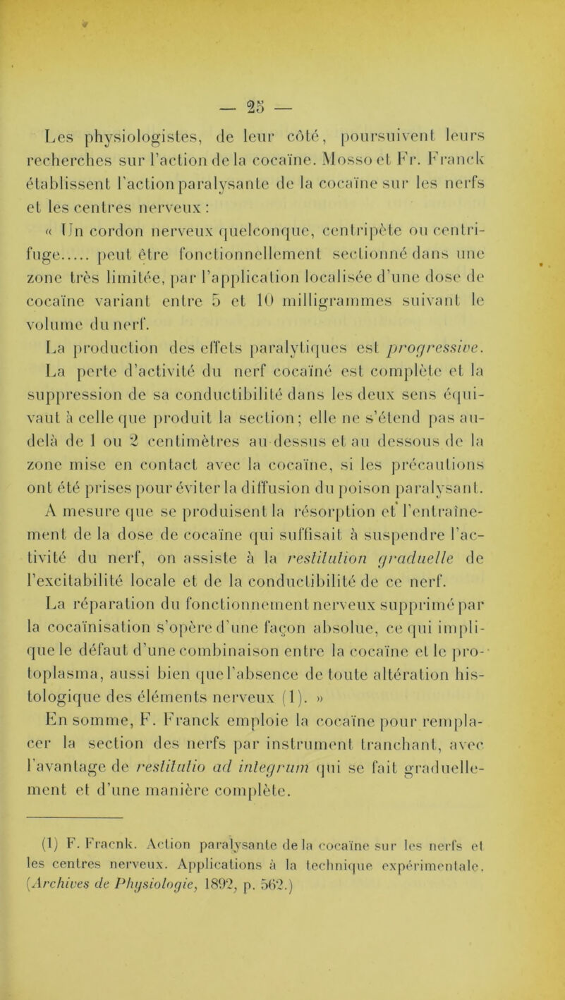 Les physiologistes, de leur côté, poursuivent leurs recherches sur l’action de la cocaïne. Mossoet Fr. Franck établissent l'action paralysante de la cocaïne sur les nerfs et les centres nerveux : « IJn cordon nerveux quelconque, centripète ou centri- fuge peut être fonctionnellement sectionné dans une cocaïne variant entre 5 et 10 milligrammes suivant le volume du nerf. La production des effets paralytiques est progressive. La perte d’activité du nerf cocaïné est complète et la suppression de sa conductibilité dans les deux sens équi- vaut à celle que produit la section; elle ne s’étend pas au- delà de 1 ou 2 centimètres au-dessus et au dessous de la zone mise en contact avec la cocaïne, si les précautions ont été prises pour éviter la diffusion du poison paralysant. A mesure que se produisent la résorption et l’entraîne- ment de la dose de cocaïne qui suffisait à suspendre l'ac- tivité du nerf, on assiste à la résiliation graduelle de l’excitabilité locale et de la conductibilité de ce nerf. La réparation du fonctionnement nerveux supprimé par la cocaïnisation s’opère d’une façon absolue, ce qui impli- que le défaut d’une combinaison entre la cocaïne el le pro-’ toplasma, aussi bien que l’absence de toute altération his- tologique des éléments nerveux (1). » En somme, F. Franck emploie la cocaïne pour rempla- cer la section des nerfs par instrument tranchant, avec 1 avantage de reslitulio ad inlegrum qui se fait graduelle- ment et d’une manière complète. (1) F. Fracnk. Action paralysante de la cocaïne sur les nerfs el les centres nerveux. Applications à la technique expérimentale. [Archives de Physiologie, 189?, p. 562.)