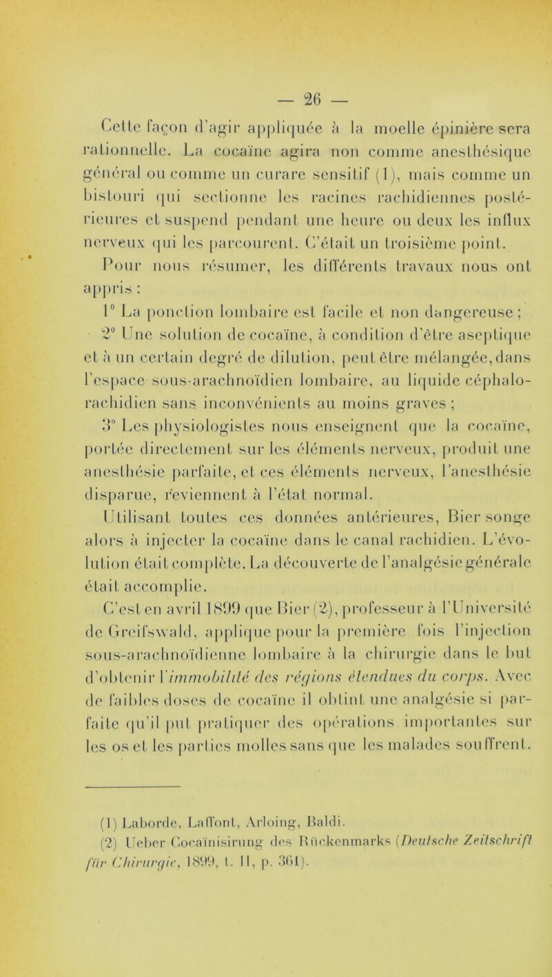 Cette façon d'agir appliquée à la moelle épinière sera rationnelle. La cocaïne agira non comme anesthésique général ou comme un curare sensitif (1), mais comme un bistouri qui sectionne les racines rachidiennes posté- rieures et suspend pendant une heure ou deux les influx nerveux qui les parcourent. C’était un troisième point. Pour nous résumer, les différents travaux nous ont appris : 1° La ponction lombaire est facile et non dangereuse; 2° Une solution de cocaïne, à condition d’être aseptique et à un certain degré de dilution, peut être mélangée, dans l’espace sous-arachnoïdien lombaire, au liquide céphalo- rachidien sans inconvénients au moins graves; 3° Les physiologistes nous enseignent que la cocaïne, portée directement sur les éléments nerveux, produit une anesthésie parfaite, et ces éléments nerveux, l’anesthésie disparue, reviennent à l’état normal. Utilisant toutes ces données antérieures, Bier songe alors à injecter la cocaïne dans le canal rachidien. L’évo- lution était complète. La découverte de l’analgésie générale était accomplie. C’est en avril 1899 que Bier (2), professeur à l’Université de Greifswald, applique pour la première fois l’injection sous-arachnoïdienne lombaire à la chirurgie dans le but d’obtenir Y immobilité des régions étendues du corps. Avec de faibles doses de cocaïne il obtint une analgésie si par- faite qu’il put pratiquer des opérations importantes sur les os et les parties molles sans que les malades soullrent. (1) Laborde, Laffont, Arloing, Raidi. (2) Ueber Cocaïnisirung des Rückenmarks [Deutsche Zeitschrift filr Chirurgie} 1899, t. II, p. 361).