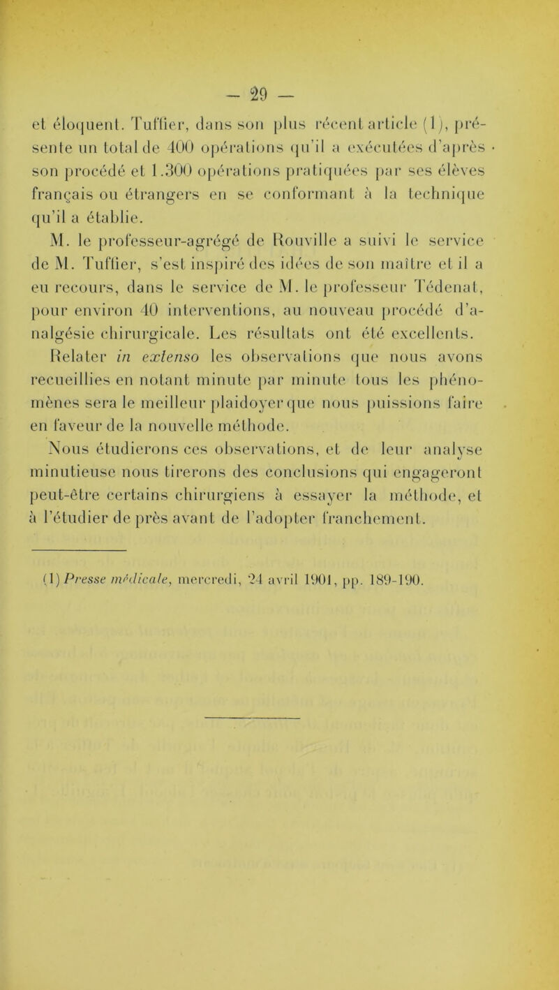 et éloquent. Tuffier, dans son plus récent article (1), pré- sente un total de 400 opérations qu'il a exécutées d’après • son procédé et 1.300 opérations pratiquées par ses élèves français ou étrangers en se conformant à la technique qu’il a établie. M. le professeur-agrégé de Rouville a suivi le service de M. Tuffier, s’est inspiré des idées de son maître et il a eu recours, dans le service de M. le professeur Tédenat, pour environ 40 interventions, au nouveau procédé d’a- nalgésie chirurgicale. Les résultats ont été excellents. O o Relater in extenso les observations que nous avons recueillies en notant minute par minute tous les phéno- mènes sera le meilleur plaidoyer que nous puissions faire en faveur de la nouvelle méthode. Nous étudierons ces observations, et de leur analyse minutieuse nous tirerons des conclusions qui engageront peut-être certains chirurgiens à essayer la méthode, et à l’étudier de près avant de l’adopter franchement. (1 ) Presse médicale, mercredi, ‘24 avril 1901, pp. 189-190.