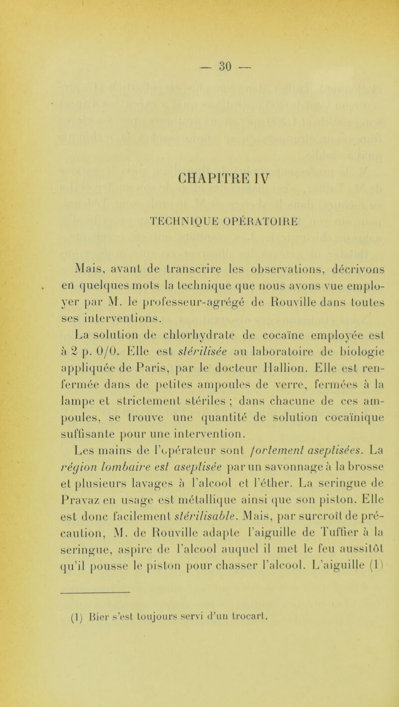 CHAPITRE IV TEC H N1U U E O P É P, AT ü IH E Mais, avant de transcrire les observations, décrivons en quelques mots la technique que nous avons vue emplo- yer par M. le professeur-agrégé de Rouville dans toutes ses interventions. La solution de chlorhydrate de cocaïne employée est à 2 p. 0/0. Elle est stérilisée an laboratoire de biologie appliquée de Paris, par le docteur Ilallion. Elle est ren- fermée dans de petites ampoules de verre, fermées à la lampe et strictement stériles ; dans chacune de ces am- poules, se trouve une quantité de solution cocaïnique suffisante pour une intervention. Les mains de l’opérateur sont fortement aseptisées. La réyion lombaire est aseptisée par un savonnage à la brosse et plusieurs lavages à l’alcool et l’éther. La seringue de Pravaz en usage est métallique ainsi que son piston. Elle est donc facilement stérilisable. Mais, par surcroît de pré- caution, M. de Rouville adapte l’aiguille de Tuffier à la seringue, aspire de l’alcool auquel il met le feu aussitôt qu’il pousse le piston pourchasser l’alcool. L’aiguille (\) (1) Bier s’est toujours servi d’un trocart.