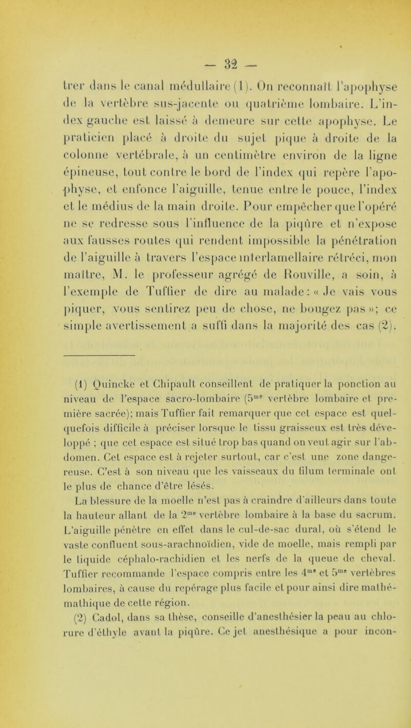 trer dans le canal médullaire (1). On reconnaît l’apophyse de la vertèbre sus-jacente ou quatrième lombaire. L’in- dex gauche est laissé à demeure sur cette apophyse. Le praticien placé à droite du sujet pique à droite de la colonne vertébrale, à un centimètre environ de la ligne épineuse, tout contre le bord de l’index qui repère l’apo- physe, et enfonce l’aiguille, tenue entre le pouce, l’index et le médius de la main droite. Pour empêcher que l’opéré ne se redresse sous l’influence de la piqûre et n’expose aux fausses routes (pii rendent impossible la pénétration de l'aiguille à travers l’espace mterlamellaire rétréci, mon maître, M. le professeur agrégé de Rouville, a soin, à l’exemple de Tuf fier de dire au malade: «Je vais vous piquer, vous sentirez peu de chose, ne bougez pas»; ce simple avertissement a suffi dans la majorité des cas (2). (1) Ouincke et Chipault conseillent de pratiquer la ponction au niveau de l’espace sacro-lombaire (5me vertèbre lombaire et pre- mière sacrée); maisTuffier fait remarquer que cet espace est quel- quefois difficile à préciser lorsque le tissu graisseux est très déve- loppé ; que cet espace est situé trop bas quand on veut agir sur l’ab- domen. Cet espace est à rejeter surtout, car c’est une zone dange- reuse. C’est à son niveau que les vaisseaux du filum terminale ont le plus de chance d’être lésés. La blessure de la moelle n’est pas à craindre d’ailleurs dans toute la hauteur allant de la 2m0 vertèbre lombaire à la base du sacrum. L’aiguille pénètre en effet dans le cul-de-sac durai, où s’étend le vaste continent sous-arachnoïdien, vide de moelle, mais rempli par le liquide céphalo-rachidien et les nerfs de la queue de cheval. Tuffier recommande l’espace compris entre les 4me et 5me vertèbres lombaires, à cause du repérage plus facile et pour ainsi dire mathé- mathique de cette région. (2) Cadol, dans sa thèse, conseille d’anesthésier la peau au chlo- rure d’éthyle avant la piqûre. Ce jet anesthésique a pour incon-