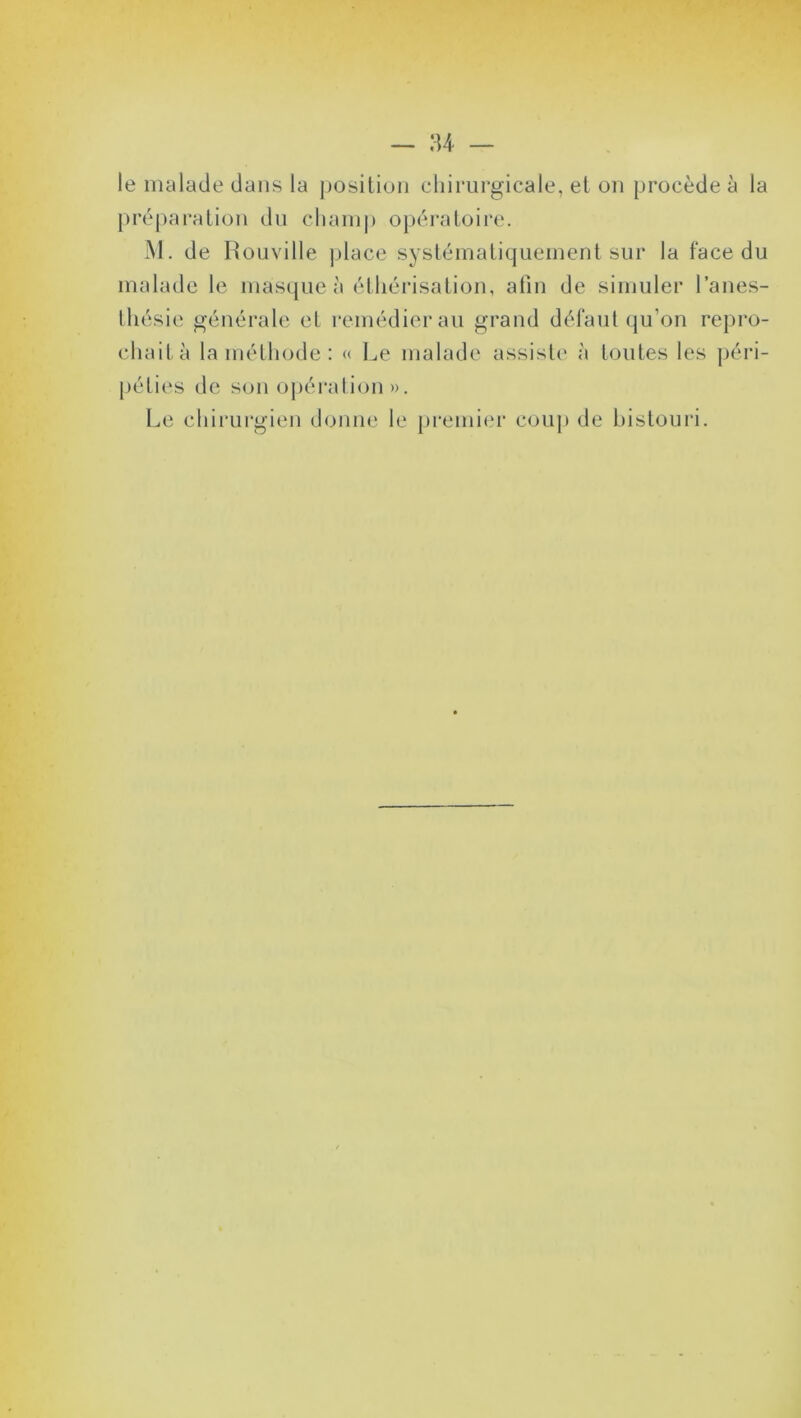 le malade dans la position chirurgicale, et on procède à la préparation du champ opératoire. M. de Rouville place systématiquement sur la face du malade le masque à éthérisation, afin de simuler l’anes- thésie générale et remédier au grand défaut qu’on repro- chait à la méthode : « Le malade assiste à toutes les péri- péties de son opération». Le chirurgien donne le premier coup de bistouri.