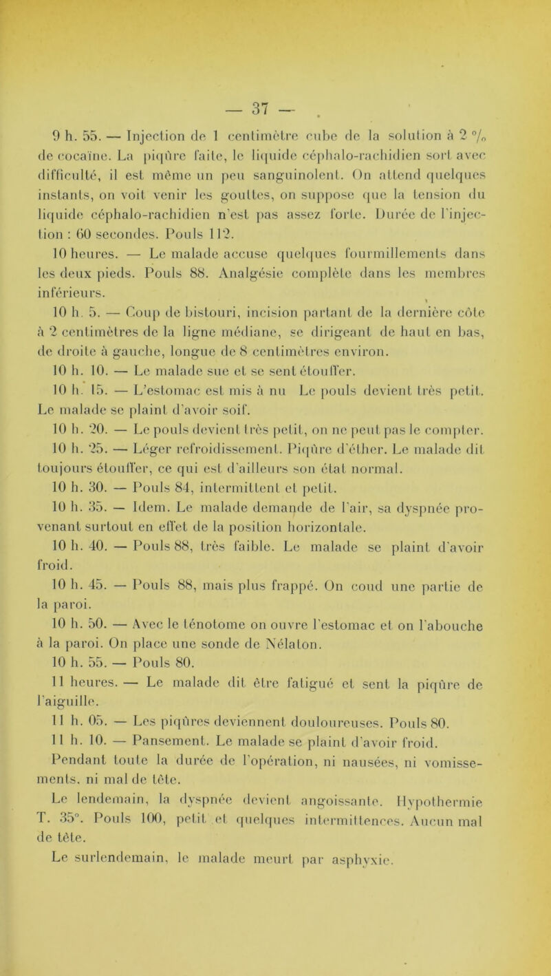 9 h. 55. — Injection de 1 centimètre cube de la solution à 2 % de cocaïne. La piqûre laite, le liquide céphalo-rachidien sort avec difficulté, il est même un peu sanguinolent. On attend quelques instants, on voit venir les gouttes, on suppose que la tension du liquide céphalo-rachidien n'est pas assez forte. Durée de l'injec- tion : 60 secondes. Pouls 112. 10 heures. — Le malade accuse quelques fourmillements dans les deux pieds. Pouls 88. Analgésie complète dans les membres inférieurs. 10 h. 5. — Coup de bistouri, incision partant de la dernière côte à 2 centimètres de la ligne médiane, se dirigeant de haut en bas, tic droite à gauche, longue de 8 centimètres environ. 10 h. 10. — Le malade sue et se sent étouffer. 10 h. 15. — L’estomac est mis à nu Le pouls devient très petit. Le malade se plaint d’avoir soif. 10 h. 20. — Le pouls devient très petit, on ne peut pas le compter. 10 h. 25. — Léger refroidissement. Piqûre d'éther. Le malade dit toujours étouffer, ce qui est d’ailleurs son état normal. 10 h. 30. — Pouls 84, intermittent et petit. 10 h. 35. — Idem. Le malade demande de l'air, sa dyspnée pro- venant surtout en effet de la position horizontale. 10 h. 40. — Pouls 88, très faible. Le malade se plaint d'avoir froid. 10 h. 45. — Pouls 88, mais plus frappé. On coud une partie de la paroi. 10 h. 50. — Avec le lénotome on ouvre l’estomac et on l'abouche à la paroi. On place une sonde fie Nélaton. 10 h. 55. — Pouls 80. 11 heures. — Le malade dit être fatigué et sent la piqûre de l'aiguille. 11 h. 05. — Les piqûres deviennent douloureuses. Pouls 80. 11 h. 10. — Pansement. Le malade se plaint d’avoir froid. Pendant toute la durée de 1 opération, ni nausées, ni vomisse- ments. ni mal de tête. Le lendemain, la dyspnée devient angoissante. Hypothermie T. 35°. Pouls 100, petit et quelques intermittences. Aucun mal de tète. Le surlendemain, le malade meurt par asphyxie.