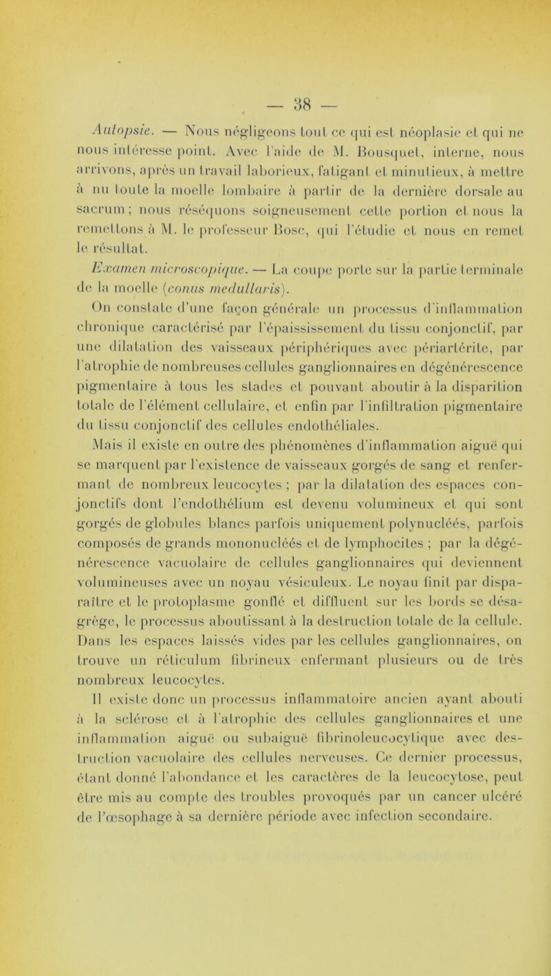 Aulopsie. — Nous négligeons tout ce qui est néoplasie et qui ne nous intéresse point. Avec l'aide de M. Bousquet, interne, nous arrivons, après un travail laborieux, fatigant et minutieux, à mettre à nu toute la moelle lombaire à partir de la dernière dorsale au sacrum; nous réséquons soigneusement cette portion et nous la remettons à M. le professeur Bosc, qui l'étudie et nous en remet le résultat. Examen microscopique. — La coupe porte sur la partie terminale de la moelle (conus medullaris). On constate d’une façon générale un processus d'intlammalion chronique caractérisé par l’épaississement du tissu conjonctif, par une dilatation des vaisseaux périphériques avec périartérite, par l’atrophie de nombreuses cellules ganglionnaires en dégénérescence pigmentaire à tous les stades et pouvant aboutir à la disparition totale de l’élément cellulaire, el enfin par l'infiltration pigmentaire du tissu conjonctif des cellules endothéliales. Mais il existe en outre des phénomènes d’inflammation aiguë qui se marquent par l'existence de vaisseaux gorgés de sang et renfer- mant de nombreux leucocytes ; par la dilatation des espaces con- jonctifs dont l’endothélium est devenu volumineux el qui sont gorgés de globules blancs parfois uniquement polynucléés, parfois composés de grands mononucléés et de lymphocites ; par la dégé- nérescence vaeuolaire de cellules ganglionnaires qui deviennent volumineuses avec un noyau vésiculeux. Le noyau finit par dispa- raître et le protoplasme gonflé et diffluent sur les bords sc désa- grège, le processus aboutissant à la destruction totale de la cellule. Dans les espaces laissés vides par les cellules ganglionnaires, on trouve un réticulum fibrineux enfermant plusieurs ou de très nombreux leucocytes. 11 existe donc un processus inflammatoire ancien ayant abouti à la sclérose cl à l'atrophie des cellules ganglionnaires et une inflammation aiguë ou subaiguë fibrinoleucocytique avec des- truction vaeuolaire des cellules nerveuses. Ce dernier processus, étant donné l'abondance et les caractères de la leucocylose, peut être mis au compte des troubles provoqués par un cancer ulcéré de l’œsophage à sa dernière période avec infection secondaire.