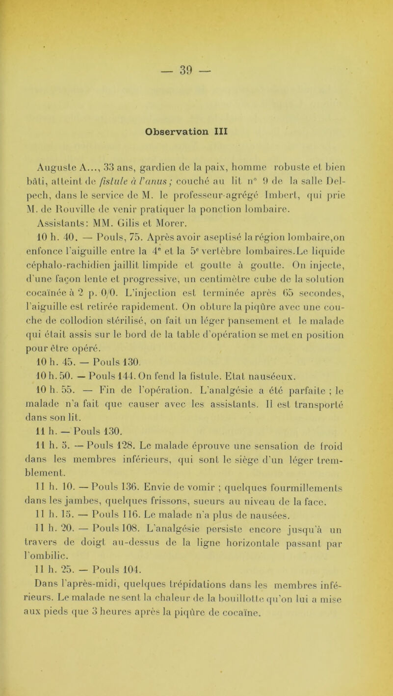 Observation III Auguste A..., 33 ans, gardien de la paix, homme robuste et bien bâti, atteint de fistule à l’anus; couché au lit n° 9 de la salle Del- pech, dans le service de M. le professeur-agrégé Imbert, qui prie M. de Hou ville de venir pratiquer la ponction lombaire. Assistants: MM. Gilis et Morer. 10 h. 40. — Pouls, 75. Après avoir aseptisé la région lombaire,on enfonce l'aiguille entre la 4* et la 5e vertèbre lombaires.Le liquide céphalo-rachidien jaillit limpide et goutte à goutte. On injecte, d’une façon lente et progressive, un centimètre cube de la solution cocaïnée à 2 p. 0/0. L’injection est terminée après 05 secondes, l’aiguille est retirée rapidement. On obture la piqûre avec une cou- che de collodion stérilisé, on fait un léger pansement et le malade qui était assis sur le bord de la table d’opération se met en position pour être opéré. 10 h. 45. — Pouls 130. 10 h. 50. — Pouls 144. On fend la fistule. Etat nauséeux. 10 h. 55. — Fin de l'opération. L’analgésie a été parfaite ; le malade n’a fait que causer avec les assistants. 11 est transporté dans son lit. 11 h. — Pouls 130. 11 h. o. — Pouls 128. Le malade éprouve une sensation de froid dans les membres inférieurs, qui sont le siège d’un léger trem- blement. 11 h. 10. — Pouls 136. Envie de vomir ; quelques fourmillements dans les jambes, quelques frissons, sueurs au niveau de la face. 11 h. 13. — Pouls 116. Le malade n'a plus de nausées. 11 h. 20. — Pouls 108. L’analgésie persiste encore jusqu'à un travers de doigt au-dessus de la ligne horizontale passant par l’ombilic. 11 h. 25. - Pouls 104. Dans l’après-midi, quelques trépidations dans les membres infé- rieurs. Le malade ne sent la chaleur de la bouillotte qu’on lui a mise aux pieds que 3 heures après la piqûre de cocaïne.