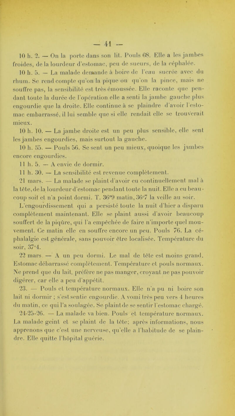 10 h. 2. — On la porte dans son lit. Pouls 68. Elle a les jambes froides, de la lourdeur d’estomac, peu de sueurs, de la céphalée. 10 h. 5. — La malade demande à boire de l’eau sucrée avec du rhum. Se rend compte qu’on la pique ou qu’on la pince, mais ne souffre pas, la sensibilité est très émoussée. Elle raconte que pen- dant toute la durée de l’opération elle a senti la jambe gauche plus engourdie que la droite. Elle continue à se plaindre d’avoir 1 esto- mac embarrassé, il lui semble que si elle rendait elle se trouverait mieux. 10 h. 10. — La jambe droite est un peu plus sensible, elle sent les jambes engourdies, mais surtout la gauche. 10 h. 55. — Pouls 56. Se sent un peu mieux, quoique les jambes encore engourdies. 11 h. 5. — A envie de dormir. 11 h. 50. — La sensibilité est revenue complètement. 21 mars. — La malade se plaint d’avoir eu continuellement mal à la tète, de la lourdeur d'estomac pendant toute la nuit. Elle a eu beau- coup soit et n’a point dormi. T. 36°9 matin, 36°7 la veille au soir. L’engourdissement qui a persisté toute la nuit d’hier a disparu complètement maintenant. Elle se plaint aussi d’avoir beaucoup souffert de la piqûre, qui l’a empêchée de faire n’importe quel mou- vement. Ce matin elle en souffre encore un peu. Pouls 76. La cé- phalalgie est générale, sans pouvoir être localisée. Température du soir, 37°4. 22 mars. — A un peu dormi. Le mal de tète est moins grand. Estomac débarrassé complètement. Température et pouls normaux. Ne prend que du lait, préfère ne pas manger, croyant ne pas pouvoir digérer, car elle a peu d'appétit. 23. — Pouls et température normaux. Elle n’a pu ni boire son lail ni dormir ; s’estsentie engourdie. A vomi très peu vers 4 heures du matin, ce qui l’a soulagée. Se, plaintde se sentir l’estomac chargé. 24-25-26. — La malade va bien. Pouls et température normaux. La malade geint et se plaint de la tète; après informations, nous apprenons (pic c’est une nerveuse, qu’elle a l'habitude de se plain- dre. Elle quitte l'hôpital guérie.