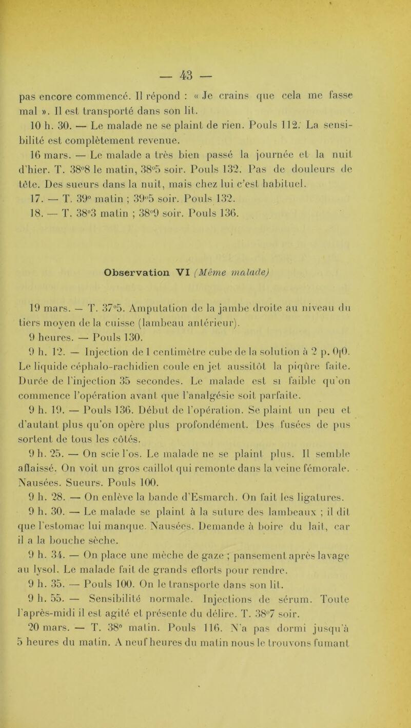 pas encore commencé. Il répond : « Je crains que cela me lasse mal ». Il est transporté dans son lit. 10 h. 30. — Le malade ne se plaint de rien. Pouls 112. La sensi- bilité est complètement revenue. 16 mars. — Le malade a très bien passé la journée et la nuit d’hier. T. 38°8 le matin, 38°5 soir. Pouls 132. Pas de douleurs de tète. Des sueurs dans la nuit, mais chez lui c’est habituel. 17. — T. 39° matin ; 39°5 soir. Pouls 132. 18. — T. 38°3 matin ; 389 soir. Pouls 136. Observation VI (Môme malade) 19 mars. — T. 37°5. Amputation de la jambe droite au niveau du tiers moyen de la cuisse (lambeau antérieur). 9 heures. — Pouls 130. 9 h. 12. — Injection de 1 centimètre cube de la solution à 2 p. 0|0. Le liquide céphalo-rachidien coule en jet aussitôt la piqûre faite. Durée de l’injection 35 secondes. Le malade est si faible qu’on commence l’opération avant que l’analgésie soif parfaite. 9 h. 19. — Pouls 136. Début de l’opération. Se plaint un peu et d'autant plus qu’on opère plus profondément. Des fusées de pus sortent de tous les côtés. 9 h. 25. — On scie l'os. Le malade ne se plaint plus. Il semble aflaissé. On voit un gros caillot qui remonte dans la veine fémorale. Nausées. Sueurs. Pouls 100. 9 h. 28. — On enlève la bande d’Esmarch. On fait les ligatures. 9 h. 30. — Le malade se plaint à la suture des lambeaux ; il dit que l’estomac lui manque. Nausées. Demande à boire du lait, car il a la bouche sèche. 9 h. 34. — On place une mèche de gaze ; pansement après lavage au lysol. Le malade fait de grands eflorts pour rendre. 9 h. 35. — Pouls 100. On le transporte dans son lit. 9 h. 55. — Sensibilité normale. Injections de sérum. Toute l'après-midi il est agité et présente du délire. T. 38°7 soir. 20 mars. — T. 38n matin. Pouls 116. N a pas dormi jusqu'à 5 heures du matin. A neuf heures du matin nous le trouvons fumant