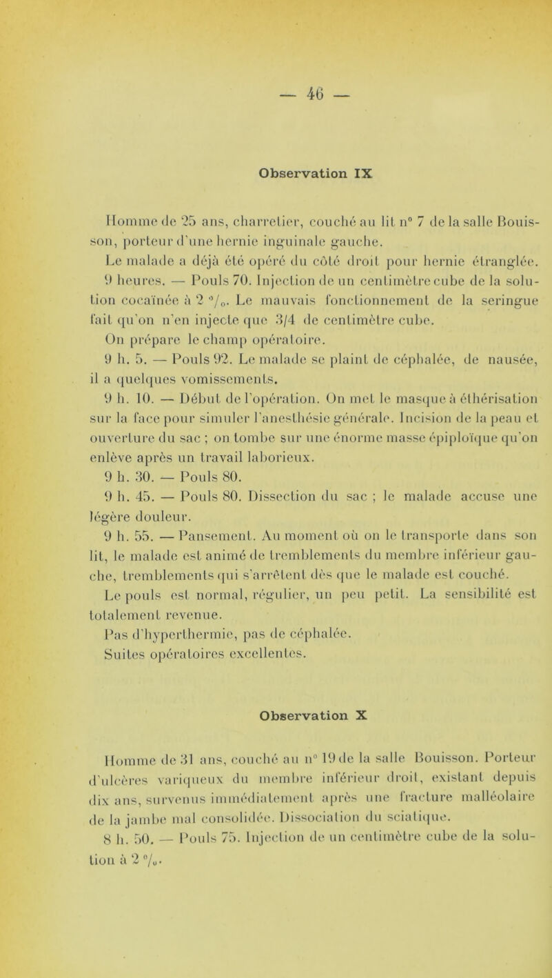 Observation IX Homme de 25 ans, charretier, couché au lit n° 7 de la salle Bouis- son, porteur d’une hernie inguinale gauche. Le malade a déjà été opéré du côté droit pour hernie étranglée. 9 heures. — Pouls 70. Injection de un centimètre cube de la solu- tion coeaïnée à 2 °/0. Le mauvais fonctionnement de la seringue fait qu'on n’en injecte que 3/4 de centimètre cube*. On prépare le champ opératoire. 9 h. 5. — Pouls 92. Le malade se plaint de céphalée, de nausée, il a quelques vomissements. 9 h. 10. — Début de l’opération. On met le masque à éthérisation sur la face pour simuler l'anesthésie générale. Incision de la peau et ouverture du sac ; on tombe sur une énorme masse épiploïque qu’on enlève après un travail laborieux. 9 h. 30. — Pouls 80. 9 h. 45. — Pouls 80. Dissection du sac ; le malade accuse une légère douleur. 9 h. 55. —Pansement. Au moment où on le transporte dans son lit, le malade est animé de tremblements du membre inférieur gau- che, tremblements qui s’arrêtent dès que le malade est couché. Le pouls est normal, régulier, un peu petit. La sensibilité est totalement revenue. Pas d’hyperthermie, pas de céphalée. Suites opératoires excellentes. Observation X Homme de 31 ans, couché au n° 19 de la salle Bouisson. Porteur d’ulcères variqueux du membre inférieur droit, existant depuis dix ans, survenus immédiatement après une lraeture malléolaire de la jambe mal consolidée. Dissociation du sciatique. y I, 50, — Pouls 75. Injection de un centimètre cube de la solu- tion à 2 %•