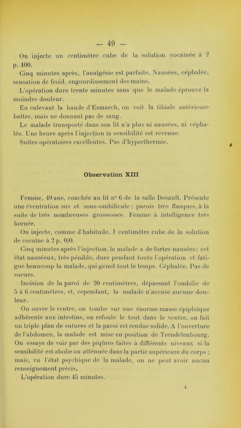 On injecte un centimètre cube de la solution cocaïnée à 2 p. 100. Cinq minutes après, l’analgésie est parfaite. Nausées, céphalée, sensation de froid, engourdissement des mains. L’opération dure trente minutes sans que le malade éprouve la moindre douleur. En enlevant la bande d’Esmarch, on voit la tibiale antérieure battre, mais ne donnant pas de sang. Le malade transporté dans son lit n’a plus ni nausées, ni cépha- lée. Une heure après l’injection la sensibilité est revenue. Suites opératoires excellentes. Pas d’hyperthermie. Observation XIII Femme, 49 ans, couchée au lit n° 0 de la salle Desault. Présente une éventration sus et sous-ombilicale; parois très flasques, à la suite de très nombreuses grossesses. Femme à intelligence très bornée. On injecte, comme d’habitude, 1 centimètre cube de la solution de cocaïne à 2 p. 0/0. Cinq minutes après l’injection, la malade a de fortes nausées; cet état nauséeux, très pénible, dure pendant toute l’opération et fati- gue beaucoup la malade, qui gémit tout le temps. Céphalée. Pas de sueurs. Incision de la paroi de 20 centimètres, dépassant l’ombilic de 5 à 6 centimètres, et, cependant, la malade n’accuse aucune dou- leur. On ouvre le ventre, on tombe sur une énorme masse épiploïque adhérente aux intestins, on refoule le tout dans le ventre, on fait un triple plan de sutures et la paroi est rendue solide. A l’ouverture de l’abdomen, la malade est mise en position de Trendelenbourg. On essaye de voir par des piqûres faites à différents niveaux si la sensibilité est abolie ou atténuée dans la partie supérieure du corps ; mais, vu l’étal psychique de la malade, on ne peut avoir aucun renseignement précis. L’opération dure 45 minutes. 4