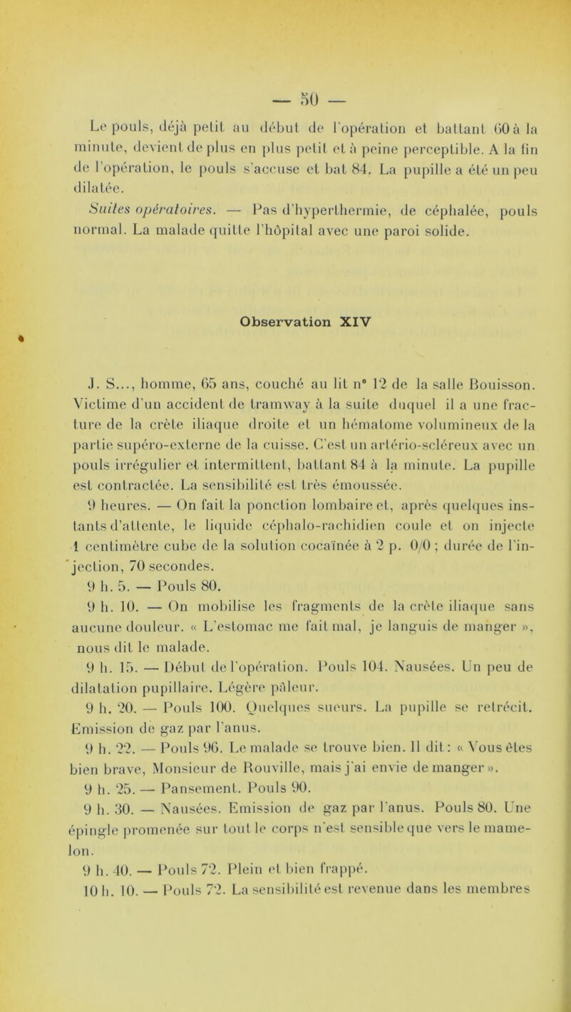 Le pouls, déjà petit au début de l'opération et battant GO à la minute, devient de plus en plus petit et à peine perceptible. A la fin de l’opération, le pouls s'accuse et bat 84. La pupille a été un peu dilatée. Suites opératoires. — Pas d’hyperthermie, de céphalée, pouls normal. La malade quitte l’hôpital avec une paroi solide. Observation XIV « J. S..., homme, 65 ans, couché au lit n° 12 de la salle Bouisson. Victime d’un accident de tramway à la suite duquel il a une frac- ture de la crête iliaque droite et un hématome volumineux de la partie supéro-externe de la cuisse. C’est un arlério-scléreux avec un pouls irrégulier et intermittent, battant 84 à la minute. La pupille est contractée. La sensibilité est très émoussée. 0 heures. — On fait la ponction lombaire et, après quelques ins- tants d’attente, le liquide céphalo-rachidien coule et on injecte 1 centimètre cube de la solution cocamée à 2 p. 0/0 ; durée de l’in- jection, 70 secondes. 0 h. 5. — Pouls 80. 0 h. 10. — On mobilise les fragments de la crête iliaque sans aucune douleur. « L’estomac me fait mal, je languis de manger », nous dit le malade. 0 h. 15. — Début de l'opération. Pouls 104. Nausées. Un peu de dilatation pupillaire. Légère pâleur. 9 h. 20. — Pouls 100. Quelques sueurs. La pupille se rétrécit. Emission de gaz par l’anus. 9 h. 22. — Pouls 96. Le malade se trouve bien. 11 dit: « Vous êtes bien brave, Monsieur de Rouville, mais j'ai envie démanger». 9 h. 25. —- Pansement. Pouls 90. y p 30. — Nausées. Emission de gaz par l’anus. Pouls 80. Une épingle promenée sur tout le corps n'est sensible que vers le mame- lon. 9 h. 40. — Pouls 72. Plein et bien frappé. 10 h. 10. — Pouls 72. La sensibilité est revenue dans les membres