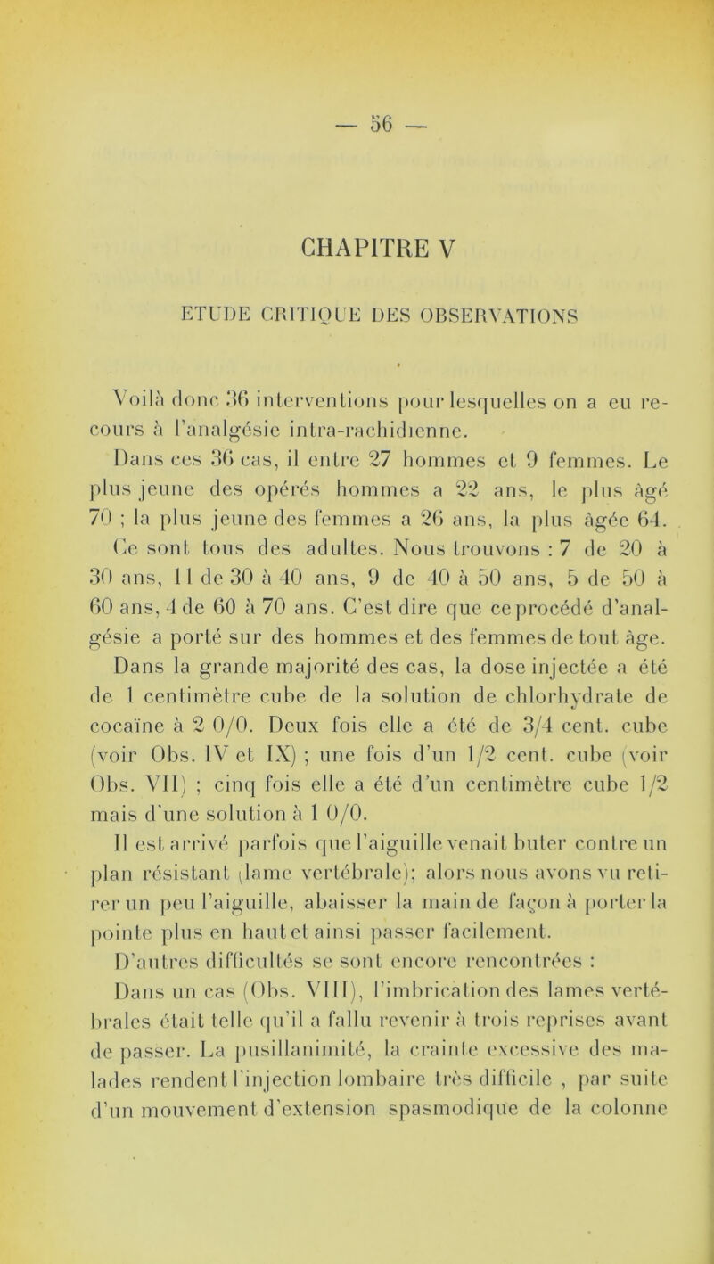 CHAPITRE V ETUDE CRITIQUE DES OBSERVATIONS Voilà donc 36 interventions pour lesquelles on a eu re- cours à l’analgésie intra-rachidienne. Dans ces 36 cas, il entre 27 hommes et 9 femmes. Le plus jeune des opérés hommes a 22 ans, le plus âgé 70 ; la plus jeune des femmes a 26 ans, la plus âgée 64. Ce sont tous des adultes. Nous trouvons : 7 de 20 à 30 ans, 11 de 30 à 40 ans, 9 de 40 à 50 ans, 5 de 50 à 60 ans, 4 de 60 à 70 ans. C’est dire que ccprocédé d’anal- gésie a porté sur des hommes et des femmes de tout âge. Dans la grande majorité des cas, la dose injectée a été de 1 centimètre cube de la solution de chlorhydrate de cocaïne à 2 0/0. Deux fois elle a été de 3/4 cent, cube (voir Obs. IV et IX) ; une fois d’un 1/2 cent, cube (voir Obs. VII) ; cinq fois elle a été d’un centimètre cube 1/2 mais d’une solution à 1 0/0. Il est arrivé parfois que l’aiguille venait buter contre un plan résistant (lame vertébrale); alors nous avons vu reti- rer un peu l’aiguille, abaisser la main de façon à porter la pointe plus en hautct ainsi passer facilement. D’autres difficultés se sont encore rencontrées : Dans un cas (Obs. VIII), l’imbrication des lames verté- brales était telle qu’il a fallu revenir à trois reprises avant de passer. La pusillanimité, la crainte excessive des ma- lades rendent l’injection lombaire très difficile , par suite d’un mouvement d’extension spasmodique de la colonne