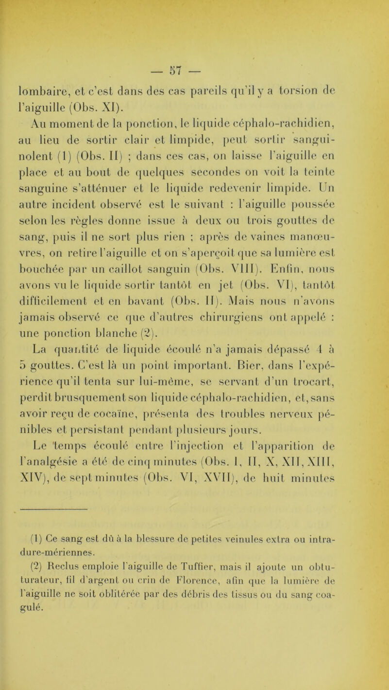 lombaire, et c’est dans des cas pareils qu’il y a torsion de l’aiguille (Obs. XI). Au moment de la ponction, le liquide céphalo-rachidien, au lieu de sortir clair et limpide, peut sortir sangui- nolent (1) (Obs. II) ; dans ces cas, on laisse l’aiguille en place et au bout de quelques secondes on voit la teinte sanguine s’atténuer et le liquide redevenir limpide. Un autre incident observé est le suivant : l’aiguille poussée selon les règles donne issue à deux ou trois gouttes de sang, puis il ne sort plus rien ; après de vaincs manœu- vres, on retire l’aiguille et on s’aperçoit que sa lumière est bouchée par un caillot sanguin (Obs. VIII). Enfin, nous avons vu le liquide sortir tantôt en jet (Obs. VI), tantôt difficilement et en bavant (Obs. II). Mais nous n’avons jamais observé ce que d’autres chirurgiens ont appelé : une ponction blanche (2). La quantité de liquide écoulé n’a jamais dépassé 1 à 5 gouttes. C’est lè un point important. Bicr, dans l’expé- rience qu’il tenta sur lui-même, se servant d’un trocart, perdit brusquement son liquide céphalo-rachidien, et, sans avoir reçu de cocaïne, présenta des troubles nerveux pé- nibles et persistant pendant plusieurs jours. Le 'temps écoulé entre l’injection et l’apparition de l’analgésie a été de cinq minutes (Obs. 1, II, X, XII, XIII, XIV), de sept minutes (Obs. VI, XVII), de huit minutes (1) Ce sang est dû à la blessure de petites veinules extra ou intra- dure-mériennes. (2) Reclus emploie l'aiguille de Tuffier, mais il ajoute un oblu- turateur, (il d’argent ou crin de Florence, afin que la lumière de l'aiguille ne soit oblitérée par des débris des tissus ou du sang coa- gulé.