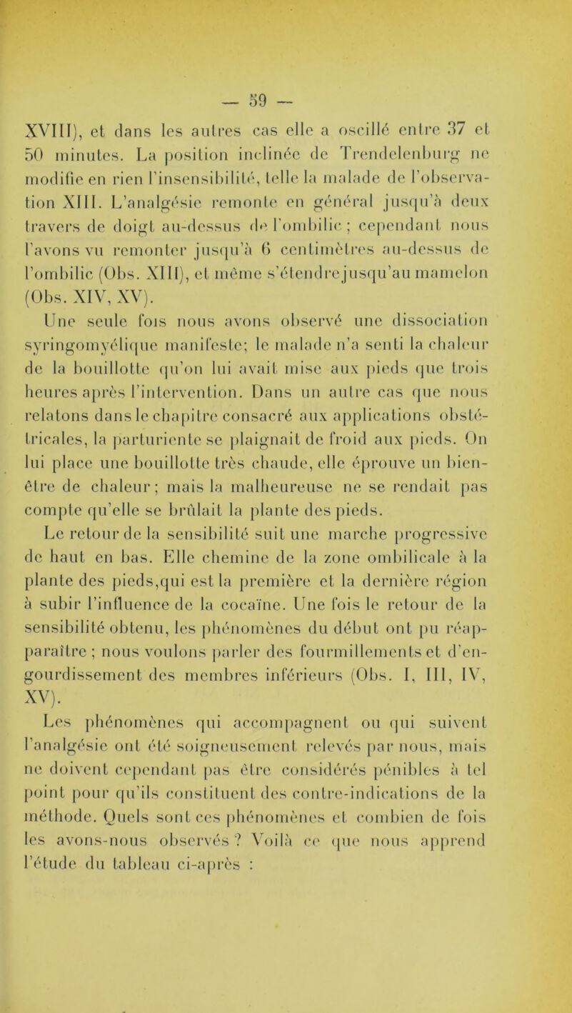 XVIII), et dans les autres cas elle a oscillé entre 37 et 50 minutes. La position inclinée de Trendclenburg ne modifie en rien l’insensibilité, telle la malade de l’observa- tion XIII. L’analgésie remonte en général jusqu’à deux travers de doigt au-dessus de l’ombilic ; cependant nous l’avons vu remonter jusqu’à 6 centimètres au-dessus de l’ombilic (Obs. XIII), et même s’étendre jusqu’au mamelon (Obs. XIV, XV). Une seule fois nous avons observé une dissociation syringomyélique manifeste; le malade n’a senti la chaleur de la bouillotte qu’on lui avait mise aux pieds que trois heures après l’intervention. Dans un autre cas que nous relatons dans le chapitre consacré aux applications obsté- tricales, la parturiente se plaignait de froid aux pieds. On lui place une bouillotte très chaude, elle éprouve un bien- être de chaleur; mais la malheureuse ne se rendait pas compte qu’elle se brûlait la plante des pieds. Le retour de la sensibilité suit une marche progressive de haut en bas. Elle chemine de la zone ombilicale à la plante des pieds,qui est la première et la dernière région à subir l’influence de la cocaïne. Une fois le retour de la sensibilité obtenu, les phénomènes du début ont pu réap- paraître; nous voulons parler des fourmillements et d'en- gourdissement des membres inférieurs (Obs. I, III, IV, XV). Les phénomènes qui accompagnent ou qui suivent l’analgésie ont été soigneusement relevés par nous, mais ne doivent cependant pas être considérés pénibles à tel point pour qu’ils constituent des contre-indications de la méthode. Quels sont ces phénomènes et combien de fois les avons-nous observés ? Voilà ce que nous apprend l’étude du tableau ci-après :