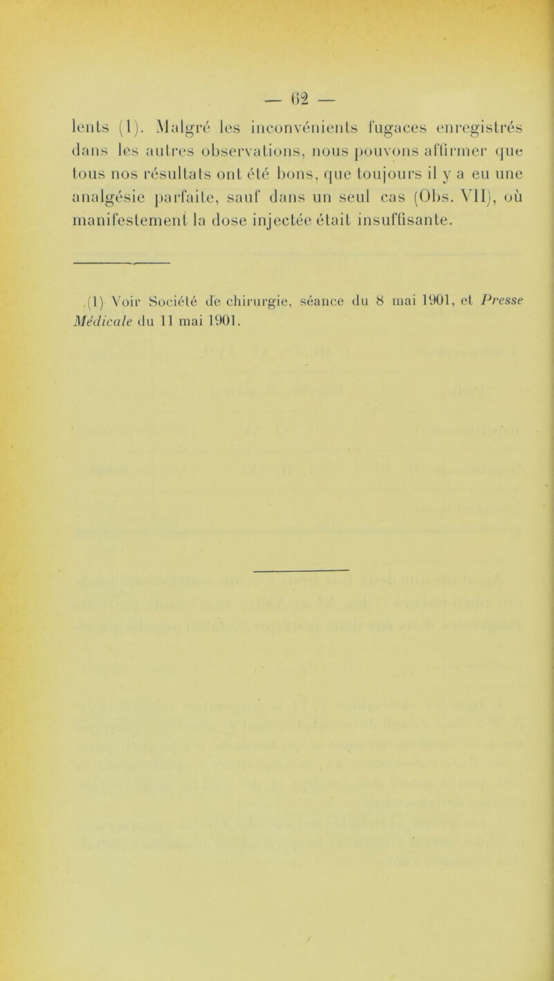 — 62 — lents (1). Malgré les inconvénients fugaces enregistrés dans les autres observations, nous pouvons affirmer que tous nos résultats ont été bons, que toujours il y a eu une analgésie parfaite, sauf dans un seul cas (Obs. VII), où manifestement la dose injectée était insuffisante. .(I) Voir Société de chirurgie, séance du 8 mai 1901, et Presse