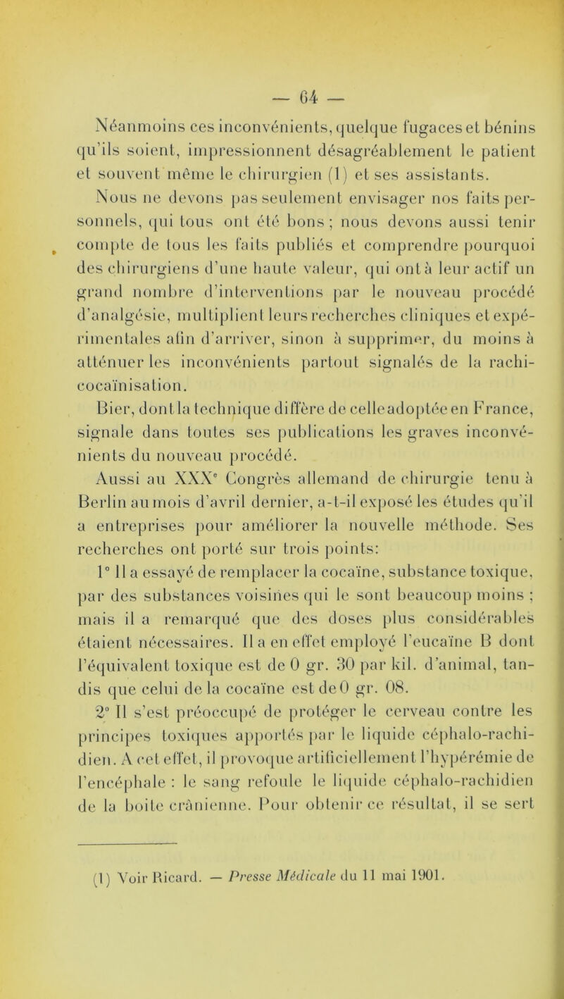 » Néanmoins ces inconvénients, quelque fugaces et bénins qu’ils soient, impressionnent désagréablement le patient et souvent même le chirurgien (1) et ses assistants. Nous ne devons pas seulement envisager nos faits per- sonnels, qui tous ont été bons ; nous devons aussi tenir compte de tous les faits publiés et comprendre pourquoi des chirurgiens d’une haute valeur, qui ont à leur actif un grand nombre d’interventions par le nouveau procédé d’analgésie, multiplient leurs recherches cliniques et expé- rimentales afin d’arriver, sinon à supprimer, du moins à atténuer les inconvénients partout signalés de la raclii- cocaïnisation. Bier, dontla technique diffère de celleadoptéeen France, signale dans toutes ses publications les graves inconvé- nients du nouveau procédé. Aussi au XXXe Congrès allemand de chirurgie tenu à Berlin au mois d’avril dernier, a-t-il exposé les études qu'il a entreprises pour améliorer la nouvelle méthode. Ses recherches ont porté sur trois points: 1° 11 a essayé de remplacer la cocaïne, substance toxique, par des substances voisines qui le sont beaucoup moins ; mais il a remarqué que des doses plus considérables étaient nécessaires. Il a en effet employé l’eucaïne B dont l’équivalent toxique est de 0 gr. 30 par kil. d’animal, tan- dis que celui de la cocaïne est deO gr. 08. 2° Il s’est préoccupé de protéger le cerveau contre les principes toxiques apportés par le liquide céphalo-rachi- dien. A cet effet, il provoque artificiellement l’hypérémie de l’encéphale : le sang refoule le liquide céphalo-rachidien de la boite crânienne. Pour obtenir ce résultat, il se sert