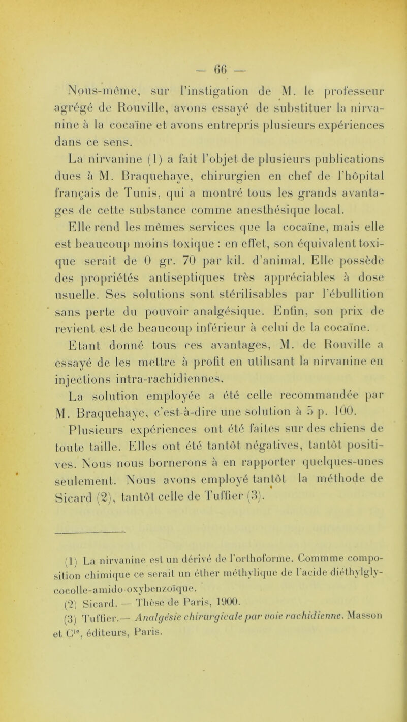 Npus-même, sur rinstigation de M. le professeur agrégé de Rouville, avons essayé de substituer la nirva- ninc à la cocaïne et avons entrepris plusieurs expériences dans ce sens. La nirvanine (1) a fait l’objet de plusieurs publications dues à M. Braquehaye, chirurgien en chef de l’hôpital français de Tunis, qui a montré tous les grands avanta- ges de cette substance comme anesthésique local. Elle rend les mêmes services que la cocaïne, mais elle est beaucoup moins toxique : en effet, son équivalent toxi- que serait de 0 gr. 70 par kil. d’animal. Elle possède des propriétés antiseptiques très appréciables à dose usuelle. Ses solutions sont stérilisables par l’ébullition sans perte du pouvoir analgésique. Enfin, son prix de revient est de beaucoup inférieur à celui de la cocaïne. Etant donné tous ces avantages, M. de Rouville a essayé de les mettre à profit en utilisant la nirvanine en injections intra-rachidiennes. La solution employée a été celle recommandée par M. Braquehaye, c’est-à-dire une solution à 5 p. 100. Plusieurs expériences ont été faites sur des chiens de toute taille. Elles ont été tantôt négatives, tantôt positi- ves. Nous nous bornerons à en rapporter quelques-unes seulement. Nous avons employé tantôt la méthode de Sicard (2), tantôt celle de Tuftier (3). (1) La nirvanine est un dérivé de forlhoforme. Commme compo- sition chimique ce serait un éther mélhylique de l'acide diéthylgly- cocolhî-amidooxy benzoïque. (2) Sicard. — Thèse de Paris, 1900. (3) Tu Hier.— Analgésie chirurgicale par voie rachidienne. Masson cl Ci0, éditeurs, Paris.