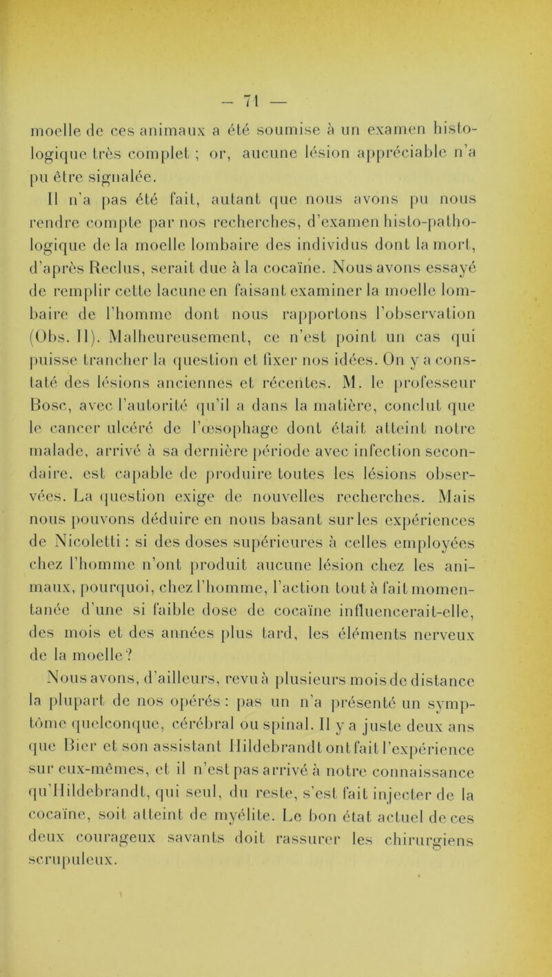 moelle de ces animaux a été soumise à un examen histo- logique très complet ; or, aucune lésion appréciable n’a pu être signalée. Il n’a pas été fait, autant que nous avons pu nous rendre compte par nos recherches, d’examen histo-patho- logique de la moelle lombaire des individus dont la mort, d’après Reclus, serait due à la cocaïne. Nous avons essayé de remplir cette lacune en faisant examiner la moelle lom- baire de l’homme dont nous rapportons l’observation (Obs. II). Malheureusement, ce n’est point un cas qui puisse trancher la question et fixer nos idées. On y a cons- taté des lésions anciennes et récentes. M. le professeur Bosc, avec l’autorité qu’il a dans la matière, conclut que le cancer ulcéré de l’œsophage dont était atteint notre daire, est capable de produire toutes les lésions obser- vées. La question exige de nouvelles recherches. Mais nous pouvons déduire en nous basant sur les expériences de Nicoletti : si des doses supérieures à celles employées chez l’homme n'ont produit aucune lésion chez les ani- maux, pourquoi, chez l’homme, l’action tout à fait momen- tanée d’une si faible dose de cocaïne influencerait-elle, des mois et des années plus tard, les éléments nerveux de la moelle? Nous avons, d’ailleurs, revu à plusieurs mois de distance la plupart de nos opérés : pas un n a présenté un symp- tôme quelconque, cérébral ou spinal. Il y a juste deux ans que Lier et son assistant Hildebrandt ont fait l’expérience sur eux-mêmes, et il u’est pas arrivé à notre connaissance qu’Hildebrandt, qui seul, du reste, s’est fait injecter de la cocaïne, soit atteint de myélite. Le bon état actuel de ces deux courageux savants doit rassurer les chirurgiens scrupuleux.