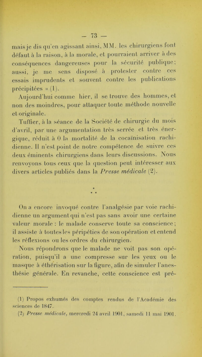 mais je dis qu’en agissant ainsi, MM. les chirurgiens fonl défaut à la raison, à la morale, et pourraient arriver à des conséquences dangereuses pour la sécurité publique; aussi, je me sens disposé à protester contre ces essais imprudents et souvent contre les publications précipitées » (1). Aujourd’hui comme hier, il se trouve des hommes, et non des moindres, pour attaquer toute méthode nouvelle et originale. Tuilier, à la séance de la Société de chirurgie du mois d’avril, par une argumentation très serrée et très éner- gique, réduit à 0 la mortalité de la cocaïnisation rachi- dienne. 11 n’est point de notre compétence de suivre ces deux éminents chirurgiens dans leurs discussions. Nous renvoyons tous ceux que la question peut intéresser aux divers articles publiés dans la Presse médicale (2). ★ * * On a encore invoqué contre l’analgésie par voie rachi- dienne un argument qui n’est pas sans avoir une certaine valeur morale: le malade conserve toute sa conscience; il assiste à toutes les péripéties de son opération et entend les réflexions ou les ordres du chirurgien. Nous répondrons que le malade ne voit pas son opé- ration, puisqu’il a une compresse sur les yeux ou le masque à éthérisation sur la figure, alin de simuler l’anes- thésie générale. En revanche, cette conscience est pré- (1) Propos exhumés des comptes rendus de l’Académie des sciences de 1847.