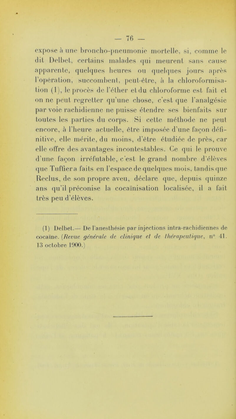 expose à une broncho-pneumonie mortelle, si, comme le dit Delbet, certains malades qui meurent sans cause apparente, quelques heures ou quelques jours après l’opération, succombent, peut-être, à la chloroformisa- tion (1), le procès de l’éther et du chloroforme est fait et on ne peut regretter qu’une chose, c’est que l’analgésie par voie rachidienne ne puisse étendre ses bienfaits sur toutes les parties du corps. Si cette méthode ne peut encore, à l’heure actuelle, être imposée d’une façon défi- nitive, elle, mérite, du moins, d’être étudiée de près, car elle offre des avantages incontestables. Ce qui le prouve d’une façon irréfutable, c’est le grand nombre d’élèves que Tuffiera faits en l’espace de quelques mois, tandis que Reclus, de son propre aveu, déclare que, depuis quinze ans qu’il préconise la cocaïnisation localisée, il a fait très peu d’élèves. (1) Delbet.— De l’anesthésie par injections intra-rachidiennes de cocaïne. (Revue générale de clinique et de thérapeutique, n° 41. 13 octobre 1900.)