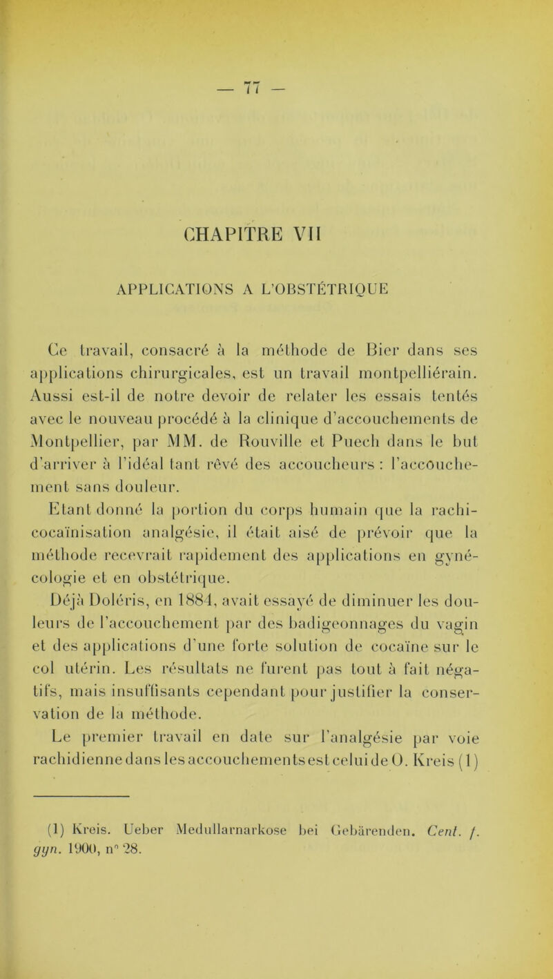 CHAPITRE VII APPLICATIONS A L’OBSTÉTRIQUE Ce travail, consacré à la méthode de Bier dans ses applications chirurgicales, est un travail montpelliérain. Aussi est-il de notre devoir de relater les essais tentés avec le nouveau procédé à la clinique d’accouchements de Montpellier, par MM. de Rouville et Puecli dans le but d’arriver à l’idéal tant rêvé des accoucheurs: l’accouche- ment sans douleur. Etant donné la portion du corps humain que la rachi- cocaïnisation analgésie, il était aisé de prévoir que la méthode recevrait rapidement des applications en gyné- cologie et en obstétrique. Déjà Doléris, en 1884, avait essayé de diminuer les dou- leurs de l’accouchement par des badigeonnages du vagin et des applications d’une forte solution de cocaïne sur le col utérin. Les résultats ne furent pas tout à fait néga- tifs, mais insuffisants cependant pour justifier la conser- vation de la méthode. Le premier travail en date sur l’analgésie par voie rachidiennedanslesaccouchementsestceluideO. Kreis ( 1 ) (1) Kreis. Ueber Medullarnarkose bei Gebârenden. Cenl. f.