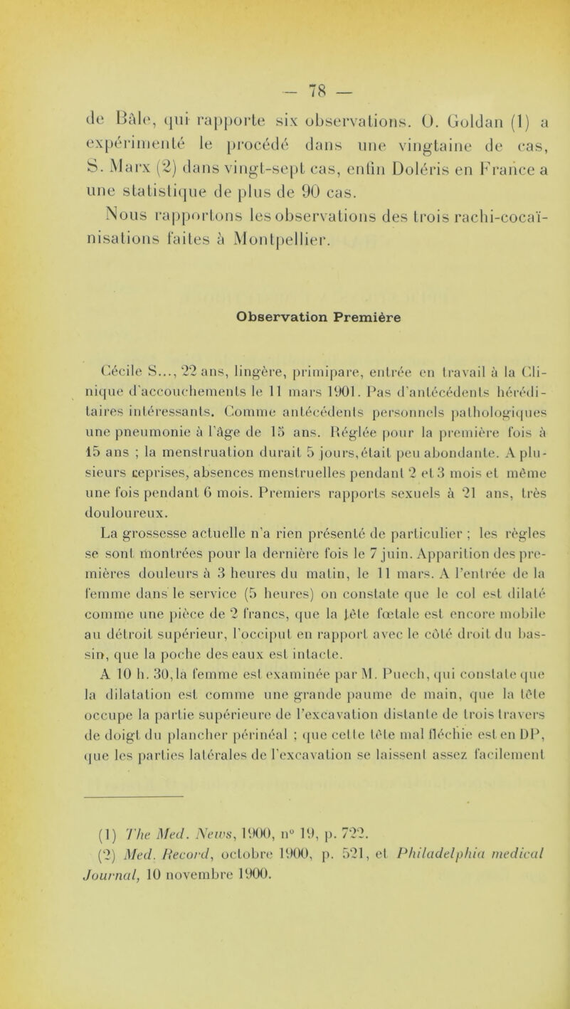 de Bâle, qui rapporte six observations. 0. Goldan (1) a expérimenté le procédé dans line vingtaine de cas, une statistique de plus de 90 cas. Nous rapportons les observations des trois rachi-cocaï- nisations faites à Montpellier. Observation Première Cécile S..., 22 ans, lingère, primipare, entrée en travail à la Cli- nique d'accouchements le 11 mars 1901. Pas d’antécédents hérédi- taires intéressants. Comme antécédents personnels pathologiques une pneumonie à l'âge de 15 ans. Réglée pour la première fois à 15 ans ; la menstruation durait 5 jours,était peu abondante. A plu- sieurs reprises, absences menstruelles pendant 2 et 3 mois et même une fois pendant 6 mois. Premiers rapports sexuels à 21 ans, très douloureux. La grossesse actuelle n’a rien présenté de particulier ; les règles se sont montrées pour la dernière fois le 7 juin. Apparition des pre- mières douleurs â 3 heures du matin, le 11 mars. A l’entrée de la femme dans le service (5 heures) on constate que le col est dilaté comme une pièce de 2 francs, que la fêle fœtale est encore mobile au détroit supérieur, l’occiput en rapport avec le côté droit du bas- sin, que la poche des eaux est intacte. A 10 h. 30,1a femme est examinée par M. Puech, qui constate que la dilatation est comme une grande paume de main, que la tête occupe la partie supérieure de l’excavation distante de trois travers de doigt du plancher périnéal ; que cette tête mal fléchie est en DP, que les parties latérales de l’excavation se laissent assez facilement (1) The Med. News, 1900, n° 19, p. 722. (2) Med. Record, octobre 1900, p. 521, et Philadelphia medical Journal, 10 novembre 1900.