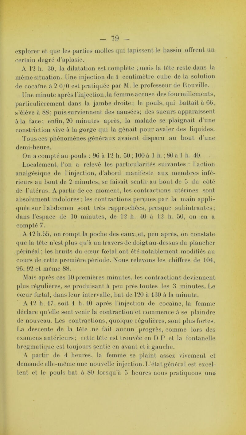 explorer et que les parties molles qui tapissent le bassin offrent un certain degré d’aplasie. A 12 h. 30, la dilatation est complète ; mais la tète reste dans la même situation. Une injection de 1 centimètre cube de la solution de cocaïne à 2 0/0 est pratiquée par M. le professeur de Rouville. Une minute après l'injection, la femme accuse des fourmillements, particulièrement dans la jambe droite; le pouls, qui battait à 66, s’élève à 88; puis surviennent des nausées; des sueurs apparaissent à la face; enfin, 20 minutes après, la malade se plaignait d’une constriction vive à la gorge qui la gênait pour avaler des liquides. Tous ces phénomènes généraux avaient disparu au bout d’une demi-heure. On a compté au pouls : 96 à 12 h. 50; 100 à 1 h.; 80 à 1 h. 40. Localement, l’on a relevé les particularités suivantes : l’action analgésique de l’injection, d’abord manifeste aux membres infé- rieurs au bout de 2 minutes, se faisait sentir au bout de 5 du côté de l’utérus. A partir de ce moment, les contractions utérines sont absolument indolores; les contractions perçues par la main appli- quée sur l’abdomen sont Lrès rapprochées, presque subintrantes; dans l'espace de 10 minutes, de 12 h. 40 à 12 h. 50, on en a compté 7. A 12 h.55, on rompt la poche des eaux,et, peu après, on constate que la tête n'est plus qu’à un travers de doigt au-dessus du plancher périnéal; les bruits du cœur fœtal ont été notablement modifiés au cours de cette première période. Nous relevons les chiffres de 104, 96, 92 et même 88. Mais après ces 10 premières minutes, les contractions deviennent plus régulières, se produisant à peu près toutes les 3 minutes. Le cœur fœtal, dans leur intervalle, bat de 120 à 130 à la minute. A 12 h. 17, soit 1 h. 40 après l'injection de cocaïne, la femme déclare qu’elle sent venir la contraction et commence à se plaindre de nouveau. Les contractions, quoique régulières, sont plus fortes. La descente de la tête ne fait aucun progrès, comme lors des examens antérieurs ; cette tête est t rouvée en D P et la fontanelle bregmatique est toujours sentie en avant et à gauche. A partir de 4 heures, la femme se plaint assez vivement et demande elle-même une nouvelle injection. L’état général est excel-