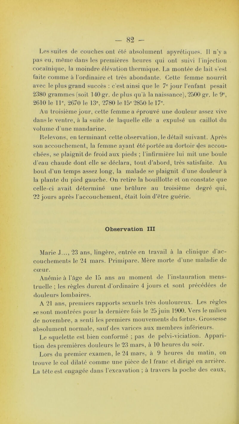 Les suites de couches ont été absolument apyrétiques. Il n’y a pas eu, même dans les premières heures qui ont suivi l'injection cocaïnique, la moindre élévation thermique. La montée de lait s’est faite comme à l’ordinaire et très abondante. Cette femme nourrit avec le plus grand succès : c’est ainsi que le 7e jour l’enfant pesait 2380 grammes (soit 140 gr. de plus qu’â la naissance), 2500 gr. le 9e, 2610 le 11e, 2670 le 13e, 2780 le 15e 2850 le 17e. Au troisième jour, cette femme a éprouvé une douleur assez vive dans le ventre, à la suite de laquelle elle a expulsé un caillot du volume d’une mandarine. Relevons, en terminant cette observation, le détail suivant. Après son accouchement, la femme ayant été portée au dortoir des accou- chées, se plaignit de froid aux pieds ; l’infirmière lui mit une boule d’eau chaude dont elle se déclara, tout d’abord, très satisfaite. Au bout d’un temps assez long, la malade se plaignit d’une douleur à la plante du pied gauche. On retire la bouillotte et on constate que celle-ci avait déterminé une brûlure au troisième degré qui, 22 jours après l’accouchement, était loin d’être guérie. Observation III Marie J..., 23 ans, lingère, entrée en travail à la clinique d'ac- couchemenls le 24 mars. Primipare. Mère morte d’une maladie de cœur. Anémie à l’âge de 15 ans au moment de l'instauration mens- truelle ; les règles durent d’ordinaire 4 jours et sont précédées de douleurs lombaires. A 21 ans, premiers rapports sexuels très douloureux. Les règles se sont montrées pour la dernière fois le 25 juin 1900. Vers le milieu de novembre, a senti les premiers mouvements du fœtus. Grossesse absolument normale, sauf dés varices aux membres inférieurs. Le squelette est bien conformé ; pas de pelvi-viciation. Appari- tion des premières douleurs le 23 mars, à 10 heures du soir. Lors du premier examen, le 24 mars, à 9 heures du matin, on trouve le col dilaté comme une pièce del franc et dirigé en arrière. La tète est engagée dans l’excavation ; à travers la poche des eaux,