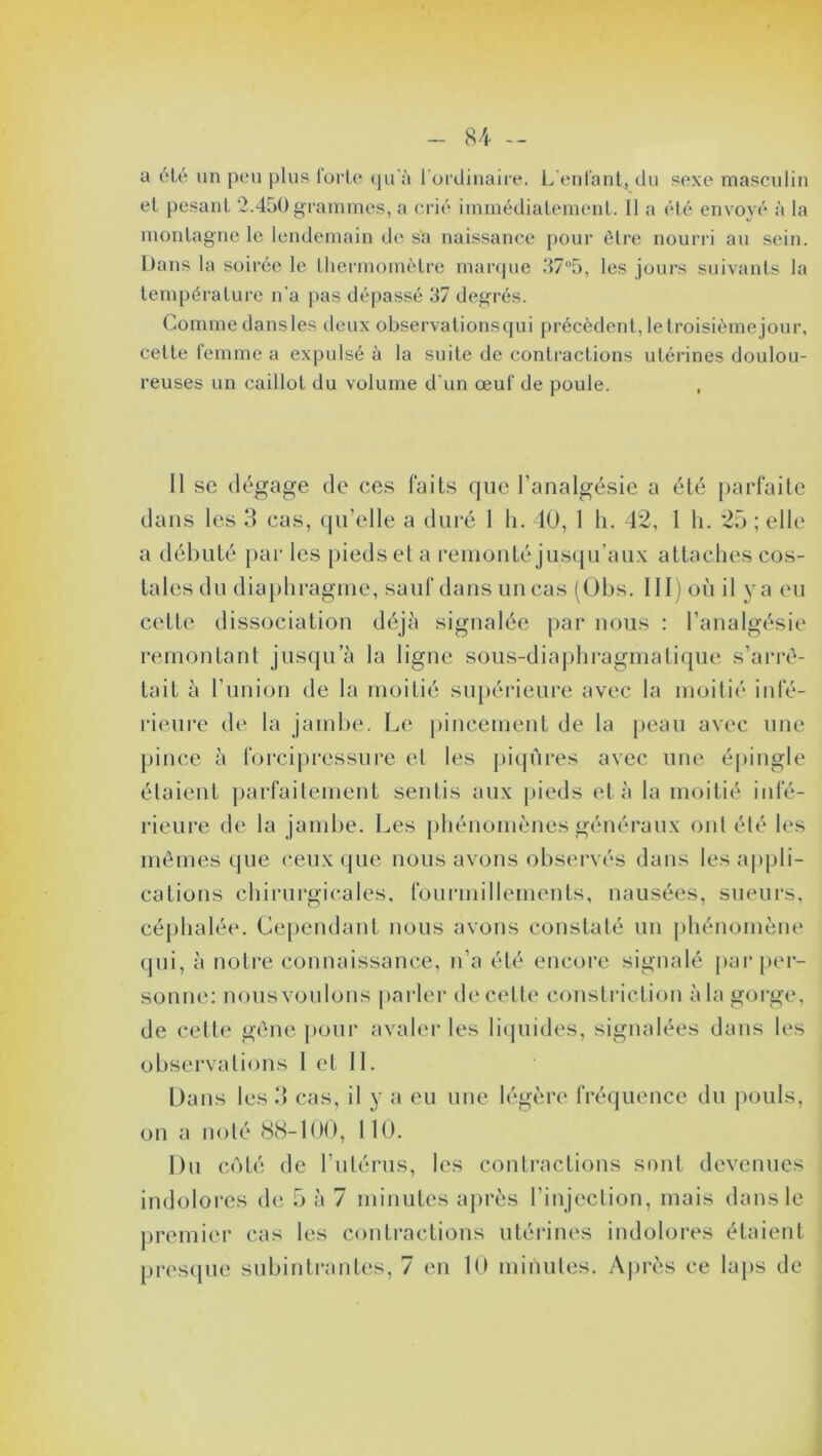 a été un peu plus forte qu’à l'ordinaire. L'enfant, du sexe masculin et pesant 2.450 grammes, a crié immédiatement. 11 a été envoyé à la montagne le lendemain de sa naissance pour être nourri au sein. Dans la soirée le thermomètre marque 37°5, les jours suivants la température n'a pas dépassé 37 degrés. Comme dans les deux observations qui précèdent, le troisième jour, celte femme a expulsé à la suite de contractions utérines doulou- reuses un caillot du volume d'un œuf de poule. Il sc dégage de ces faits que l’analgésie a été parfaite dans les 3 cas, qu’elle a duré 1 h. 40, 1 h. 42, 1 h. 25 ; elle a débuté par les pieds el a remonté jusqu’aux attaches cos- talesdu diaphragme, sauf dans uncas (Obs. III) où il ya eu cette dissociation déjà signalée par nous : l’analgésie remontant jusqu’à la ligne sous-diaphragmatique s’arrê- tait à l’union de la moitié supérieure avec la moitié infé- rieure de la jambe. Le pincement de la peau avec une pince à forcipressure et les piqûres avec une épingle étaient parfaitement sentis aux pieds et à la moitié infé- rieure de la jambe. Les phénomènes généraux ont été les mêmes que ceux que nous avons observés dans les appli- cations chirurgicales, fourmillements, nausées, sueurs, céphalée. Cependant nous avons constaté un phénomène qui, à notre connaissance, n’a été encore signalé par per- sonne: nous voulons parler de cette constriction à la gorge, de cette gène pour avaler les liquides, signalées dans les observations I et IL Dans les 3 cas, il y a eu une légère fréquence du pouls, on a noté 88-100, 110. Du côté de l’utérus, les contractions sont devenues indolores de 5 à 7 minutes après l’injection, mais dans le premier cas les contractions utérines indolores étaient presque subintrantes, 7 en 10 minutes. Après ce laps de