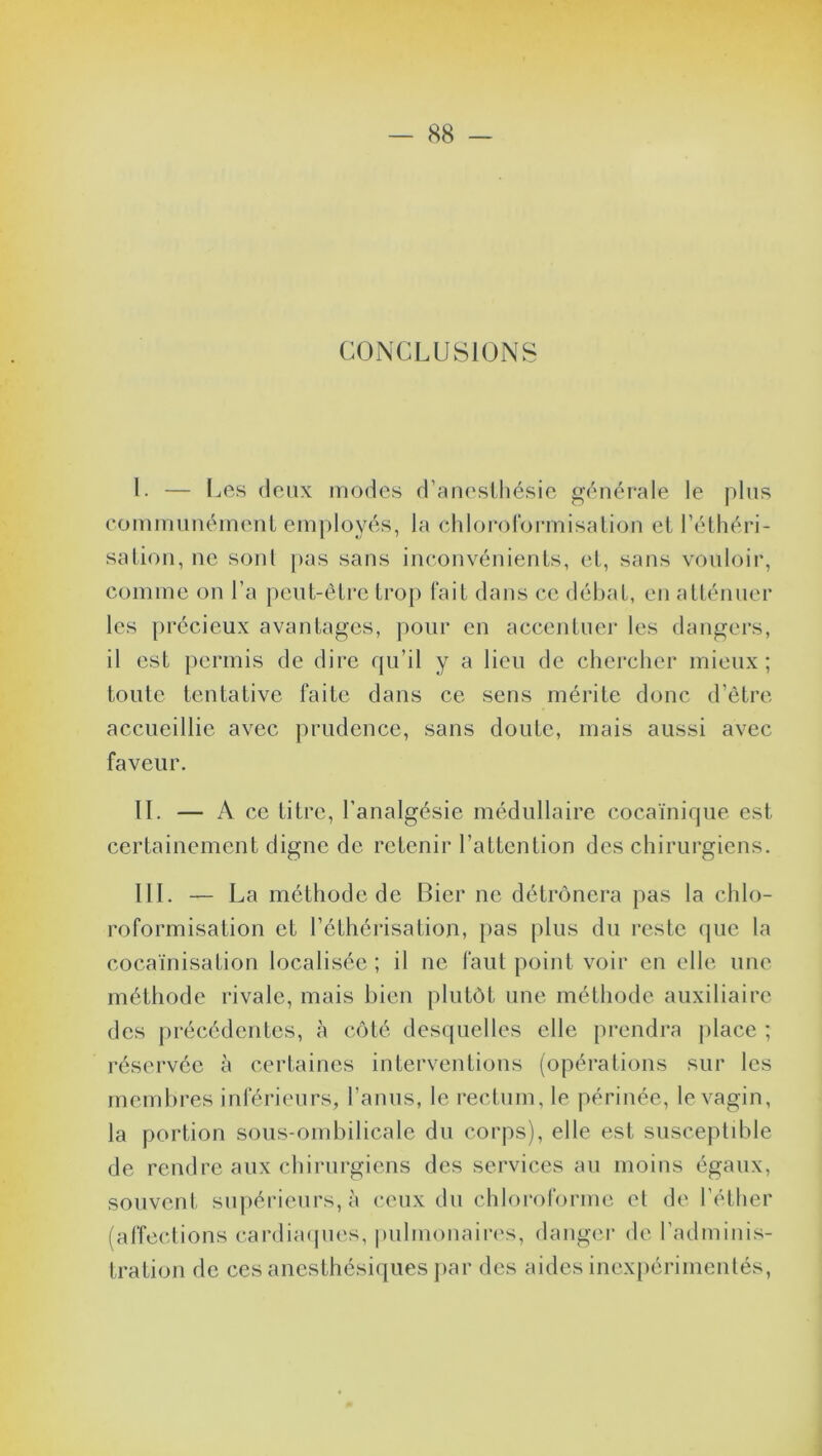 CONCLUSIONS l. — Les deux modes d’anesthésie générale le plus communément employés, la chloroformisation et l’éthéri- sation, ne sont pas sans inconvénients, et, sans vouloir, comme on l’a peut-être trop fait dans ce débat, en atténuer les précieux avantages, pour en accentuer les dangers, il est permis de dire qu’il y a lieu de chercher mieux; toute tentative faite dans ce sens mérite donc d’être accueillie avec prudence, sans doute, mais aussi avec faveur. IL — A ce titre, l’analgésie médullaire cocaïnique est certainement digne de retenir l’attention des chirurgiens. III. — La méthode de Bier ne détrônera pas la chlo- roformisation et l’éthérisation, pas plus du reste que la cocaïnisation localisée ; il ne faut point voir en elle une méthode rivale, mais bien plutôt une méthode auxiliaire des précédentes, à côté desquelles elle prendra place ; réservée à certaines interventions (opérations sur les membres inférieurs, l’anus, le rectum, le périnée, le vagin, la portion sous-ombilicale du corps), elle est susceptible de rendre aux chirurgiens des services au moins égaux, souvent supérieurs, à ceux du chloroforme et de l’éther (affections cardiaques, pulmonaires, danger de l’adminis- tration de ces anesthésiques par des aides inexpérimentés,