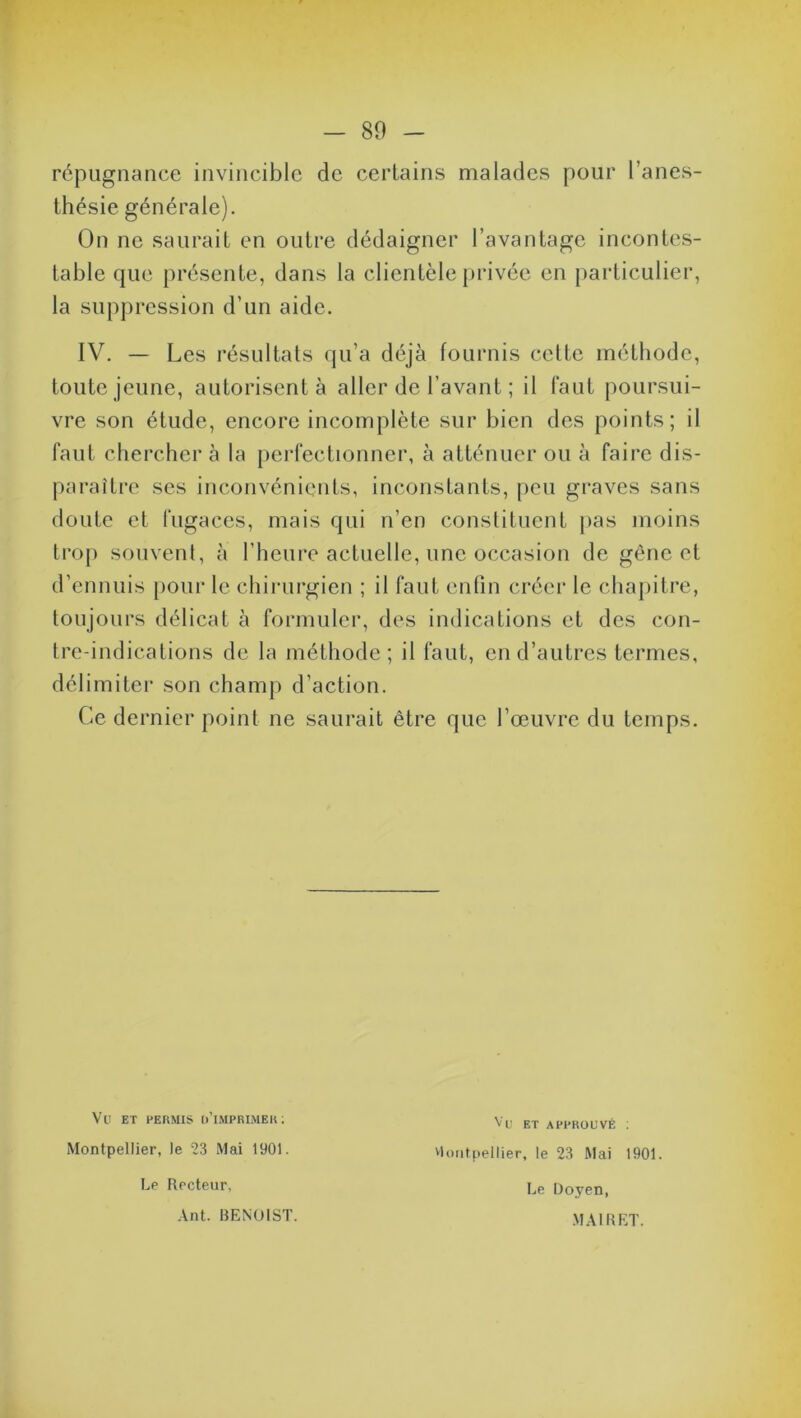 répugnance invincible de certains malades pour l’anes- thésie générale). On ne saurait en outre dédaigner l’avantage incontes- table que présente, dans la clientèle privée en particulier, la suppression d’un aide. IV. — Les résultats qu’a déjà fournis cette méthode, toute jeune, autorisent à aller de l’avant ; il faut poursui- vre son étude, encore incomplète sur bien des points; il faut chercher à la perfectionner, à atténuer ou à faire dis- paraître ses inconvénients, inconstants, peu graves sans doute et fugaces, mais qui n’en constituent pas moins trop souvent, à l’heure actuelle, une occasion de gêne et d’ennuis pour le chirurgien ; il faut enfin créer le chapitre, toujours délicat à formuler, des indications et des con- tre-indications de la méthode; il faut, en d’autres termes, délimiter son champ d’action. Ce dernier point ne saurait être que l’œuvre du temps. Vl) ET PERMIS ü’iMPBIMER: Montpellier, le 23 Mai 1901. Le Recteur, Ant. BENOIST. Vü ET APPROUVÉ ; Montpellier, le 23 Mai 1901. Le Doyen, MAI RET.