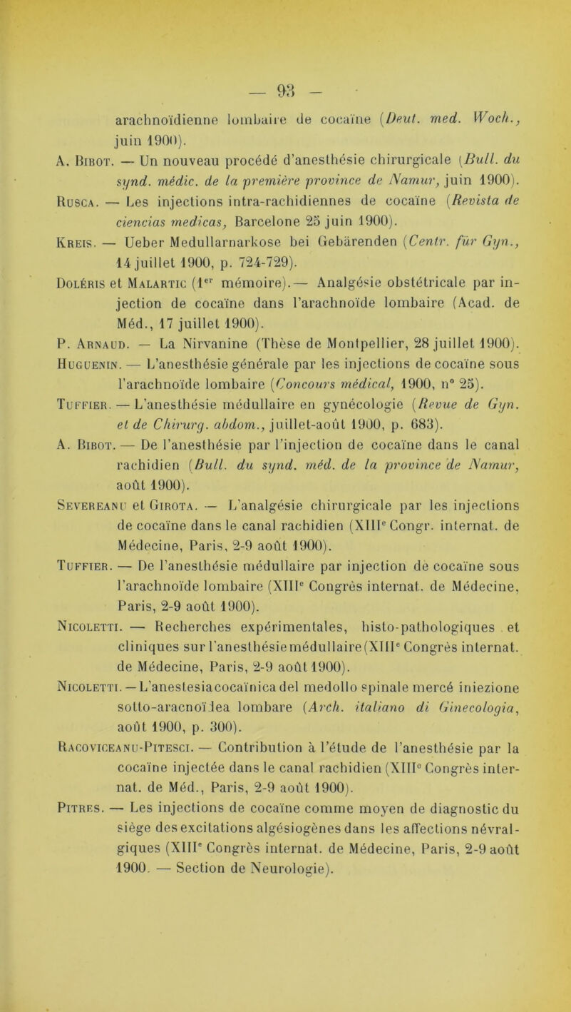 arachnoïdienne lombaire de cocaïne (Deut. med. Woch., juin 1900). A. Bibot. — Un nouveau procédé d’anesthésie chirurgicale [Bull, du synd. médic. de ta première province de Namur, juin 1900). Rusca. — Les injections intra-rachidiennes de cocaïne (Revista de ciencias medicas, Barcelone 25 juin 1900). Kreis. — Ueber Medullarnarkose bei Gebarenden (Centr. fur Gyn., 14 juillet 1900, p. 724-729). Doléris et Malartic (1er mémoire).— Analgésie obstétricale par in- jection de cocaïne dans l’arachnoïde lombaire (Acad, de Méd., 17 juillet 1900). P. Arnaud. — La Nirvanine (Thèse de Montpellier, 28 juillet 1900). Huguenin.— L’anesthésie générale par les injections de cocaïne sous l’arachnoïde lombaire (Concours médical., 1900, n° 25). Tuffier. — L’anesthésie médullaire en gynécologie (Revue de Gyn. et de Chirurg. abdom., juillet-août 1900, p. 683). A. Bibot.— De l’anesthésie par l’injection de cocaïne dans le canal rachidien (Bull, du synd. méd. de la province de Namur, août 1900). Severeanu et Girota. ■— L’analgésie chirurgicale par les injections de cocaïne dans le canal rachidien (XIIIe Congr. internat, de Médecine, Paris, 2-9 août 1900). Tuffier. — De l’anesthésie médullaire par injection de cocaïne sous l’arachnoïde lombaire (XIIIe Congrès internat, de Médecine, Paris, 2-9 août 1900). Nicoletti. — Recherches expérimentales, histo-pathologiques et cliniques sur l'anesthésiemédullaire(XIIIe Congrès internat, de Médecine, Paris, 2-9 août 1900). Nicoletti. — L’anestesiacocaïnicadel medollo spinale mereé iniezione sotto-aracnoïJea lombare (Arch. ilaliano di Ginecologia, août 1900, p. 300). Racoviceanu-Pitesci. — Contribution à l’élude de l’anesthésie par la cocaïne injectée dans le canal rachidien (XIII0 Congrès inter- nat. de Méd., Paris, 2-9 août 1900). Pitres. — Les injections de cocaïne comme moyen de diagnostic du siège des excitations algésiogènes dans les affections névral- giques (XIIIe Congrès internat, de Médecine, Paris, 2-9 août